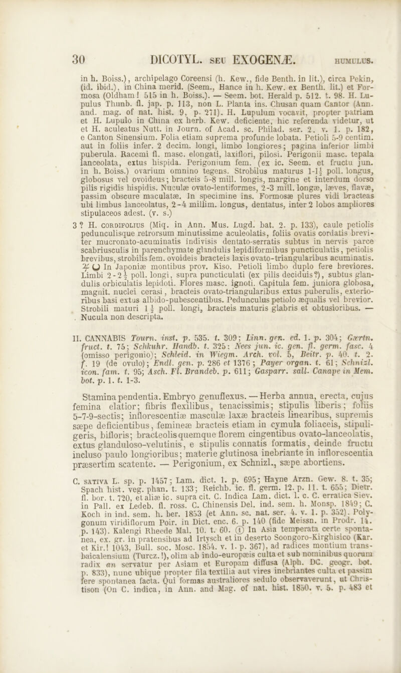 in h. Boiss.), archipelago Coreensi (h. Kew., fide Benth. in lit.), circa Pekin, (id. ibid.), in China merid. (Seem., Hance in h. Kew. ex Benth. Iit.) et For- mosa (Oldham! 515 in h. Boiss.). — Seem. bot. Herald p. 512. t. 98. H. Lu- pulus Thunb. fl. jap. p. 113, non L. Planta ins. Chusan quam Cantor (Ann. and. mag. of nat. hist. 9, p. 271). H. Lupulum vocavit, propter patriam et H. Lupulo in China ex herb. Kew. deficiente, hic referenda videtur, ut et H. aculeatus Nutt. in Journ. of Acad. sc. Philad. ser. 2. v. 1. p. 182, e Canton Sinensium. Folia etiam suprema profunde lobata. Petioli 5-9 centim. aut in foliis infer. 2 decim. longi, limbo longiores; pagina inferior limbi puberula. Racemi fl. masc. elongati, laxiflori, pilosi. Perigonii masc. tepala lanceolata, extus hispida. Perigonium fem. (ex ic. Seem. et fructu jun. in h. Boiss.) ovarium omnino tegens. Strobilus maturus 1-1| poli, longus, globosus vel ovoideus; bracteis 5-8 mill. longis, margine et interdum dorso pilis rigidis hispidis. Nuculae ovato-lentiformes, 2-3 mill. longae, laeves, flavae, passim obscure maculatae. In specimine ins. Formosae plures vidi bracteas ubi limbus lanceolatus, 2-4 millim. longus, dentatus, inter 2 lobos ampliores stipulaceos adest, (v. s.) 3 ? H. cordifolius (Miq. in Ann. Mus. Lugd. bat. 2. p. 133), caule petiolis pedunculisque retrorsum minutissime aculeolatis, foliis ovatis cordatis brevi- ter mucronato-acuminatis indivisis dentato-serratis subtus in nervis parce scabriusculis in parenchymate glandulis lepidiformibus puncticulatis, petiolis brevibus, strobilis fem. ovoideis bracteis laxis ovato-triangularibus acuminatis. y In Japoniae montibus prov. Kiso. Petioli limbo duplo fere breviores. Limbi 2-2-j poli, longi, supra puncticulati (ex pilis deciduis?), subtus glan- dulis orbiculatis lepidoti. Flores masc. ignoti. Capitula fem. juniora globosa, magnit. nuclei cerasi, bracteis ovato-triangularibus extus puberulis, exterio- ribus basi extus albido-pubescentibus. Pedunculus petiolo aequalis vel brevior. Strobili maturi 1 \ poli, longi, bracteis maturis glabris et obtusioribus. — . Nucula non descripta. II. CANNABIS Tourn. inst. p. 535. t. 309; Linn. gen. ed. 1. p. 304; Gacrtn, fruct. t. 75; Schkuhr. Ilandb. t. 325; Nees jun. ic. gen. fl. germ. fasc. 4 (omisso perigonio); Schleid. in Wiegm. Arch. vol. 5, Beitr. p. 40. t. 2. f. 19 (de ovulo); Endl. gen. p. 286 et 1376 ; Payer organ. t. 61; Schnizl. icon. fam. t. 95; Asch. Fl. Brandeb. p. 611; Gasparr. sali. Canapein Mem. bot. p. 1. t. 1-3. Stamina pendentia. Embryo genuflexus. — Herba annua, erecta, cujus femina elatior; fibris flexilibus, tenacissimis; stipulis liberis; foliis 5-7-9-sectis; inflorescentias masculae laxae bracteis linearibus, supremis saepe deficientibus, femineae bracteis etiam in cymula foliaceis, stipuli- geris, bifloris; bracteolis quemque florem cingentibus ovato-lanceolatis, extus glanduloso-velutinis, e stipulis connatis formatis, deinde fructu incluso paulo longioribus; materie glutinosa inebriante in inflorescentia praesertim scatente. — Perigonium, ex Schnizl., saepe abortiens. C. sativa L. sp. p. 1457 ; Lam. dict. 1. p. 695; Hayne Arzn. Gew. 8. t. 35; Spach hist. veg. phan. t. 133; Reiclib. ic. fl. germ. 12. p. 11. t. 655; Dietr. fl. bor. t. 720, et aliae ic. supra cit. C. Indica Lam. dict. 1. c. C. erratica Siev. in Pali, ex Ledeb. fl. ross. C. Chinensis Del. ind. sem. h. Monsp. 1849; C. Koch in ind. sem. h. ber. 1853 (et Ann. sc. nat. ser. 4. v. 1. p. 352). Poly- gonum viridiflorum Poir. in Dict. enc. 6. p. 140 (fide Meissn. in Prodr. 14. p. 143). Kalengi Rheede Mal. 10. t. 60. ® In Asm temperata certe sponta- nea, ex. gr. in pratensibus ad Irtvsch et in deserto Soongoro-Kirghisico (Kar. et Kir.! 1043, Bull. soc. Mose. 1854. v. 1. p. 367), ad radices montium trans- baicalensium (Turcz.!), olim ab indo-europseis culta et sub nonnnibus quorum radix an servatur per Asiam et Europam diflusa (Alph. DC. geogr. bot. p. 833), nunc ubique propter fila textilia aut vires inebriantes culta et passim fere spontanea facta. Qui formas australiores sedulo observaverunt, ut Chris- tison (On C. indica, in Ann. and Mag. of nat. hist. 1850. v. 5. p. 483 et