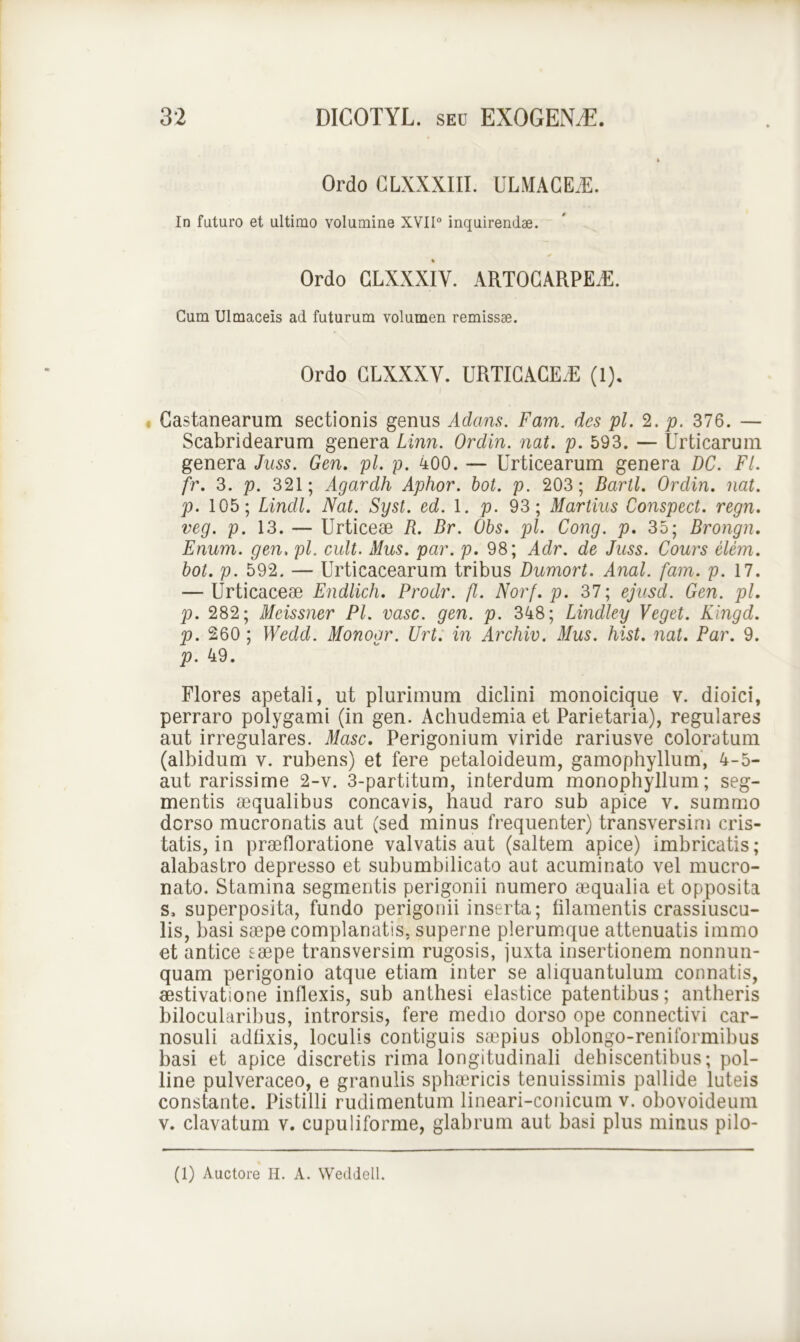 Ordo CLXXXIII. ULMACEE. In futuro et ultimo volumine XVII° inquirendae. Ordo CLXXXIV. ARTOCARPEE. Cum Ulmaceis ad futurum volumen remissae. Ordo GLXXXY. URTICACEdE (1). Castanearum sectionis genus Adans. Fam. des pl. 2. p. 376. — Scabridearum genera Linn. Ordin. nat. p. 593. — Urticarum genera Juss. Gen. pl. p. 400. — Urticearum genera DC. FI. fr. 3. p. 321; Agardh Aphor. bot. p. 203; Bartl. Ordin. nat. p. 105; Lindi. Nat. Syst. ed. 1. p. 93; Martius Conspect. regn. veg. p. 13. — Urticeae R. Br. Obs. pl. Cong. p. 35; Brongn. Enum. gen. pl. cult. Mus. par. p. 98; Adr. de Juss. Cours elem. bot. p. 592. — Urticacearum tribus Dumort. Anal. fam. p. 17. — Urticaceae Endlich. Prodr. fl. Norf. p. 37; ejusd. Gen. pl. p. 282; Meissner Pl. vase. gen. p. 348; Lindley Veget. Kingd. p. 260 ; Wedd. Monogr. Urt. in Archiv. Mus. hist. nat. Par. 9. p. 49. Flores apetali, ut plurimum diclini monoicique v. dioici, perraro polygami (in gen. Achuclemia et Parietaria), regulares aut irregulares. Masc. Perigonium viride rariusve coloratum (albidum v. rubens) et fere petaloideum, gamophyllum, 4-5- aut rarissime 2-v. 3-partitum, interdum monophyllum; seg- mentis aequalibus concavis, haud raro sub apice v. summo dorso mucronatis aut (sed minus frequenter) transversim cris- tatis, in prae fl oratione valvatis aut (saltem apice) imbricatis; alabastro depresso et subumbilicato aut acuminato vel mucro- nato. Stamina segmentis perigonii numero aequalia et opposita s, superposita, fundo perigonii inserta; filamentis crassiuscu- lis, basi saepe complanatis, superne plerumque attenuatis immo et antice eaepe transversim rugosis, juxta insertionem nonnun- quam perigonio atque etiam inter se aliquantulum connatis, aestivatione inflexis, sub anthesi elastice patentibus; antheris bilocularibus, introrsis, fere medio dorso ope connectivi car- nosuli adfixis, loculis contiguis saepius oblongo-reniformibus basi et apice discretis rima longitudinali dehiscentibus; pol- line pulveraceo, e granulis sphaericis tenuissimis pallide luteis constante. Pistilli rudimentum lineari-conicum v. obovoideum v. clavatum v. cupuliforme, glabrum aut basi plus minus pilo-