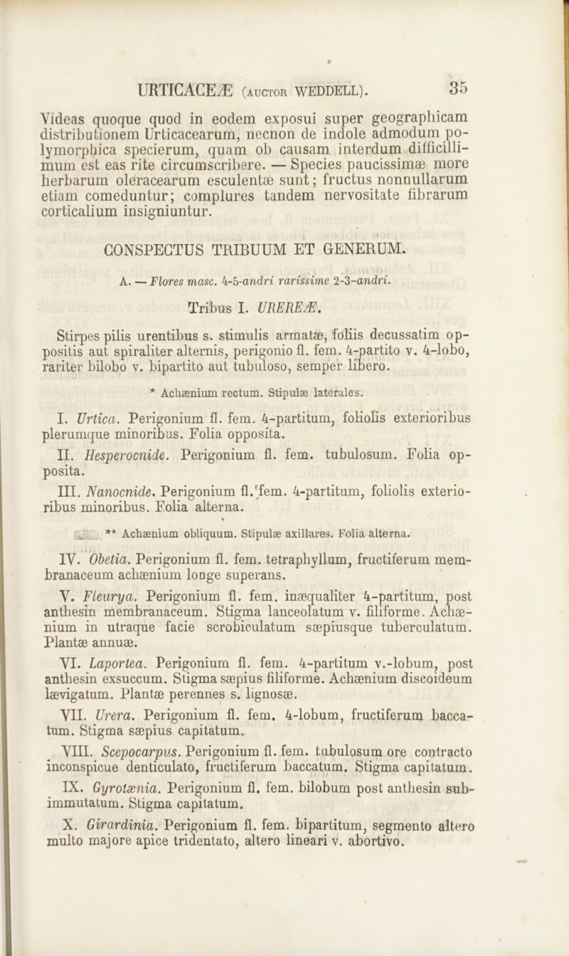 Yideas quoque quod in eodem exposui super geographicam distributionem Urticacearum, necnon de indole admodum po- lymorphica specierum, quam ob causam interdum difficilli- mum est eas rite circumscribere. — Species paucissimae more herbarum oleracearum esculentae sunt; fructus nonnullarum etiam comeduntur; complures tandem nervositate fibrarum corticalium insigniuntur. CONSPECTUS TRIBUUM ET GENERUM. .'.. • u ' s\ A. — Flores masc. 4-5-andri rarissime 2-Z-andri. Tribus I. UREREM. Stirpes pilis urentibus s. stimulis armatae, foliis decussatim op- positis aut spiraliter alternis, perigonio fl. fem. 4-partito v. 4-lobo, rariter bilobo v. bipartito aut tubuloso, semper libero. * Achaenium rectum. Stipulae laterales. I. Urtica. Perigonium fl. fem. 4-partitum, foliolis exterioribus plerumque minoribus. Folia opposita. II. Hesperocnide. Perigonium fl. fem. tubulosum. Folia op- posita. III. Nanocnide. Perigonium flffem. 4-partitum, foliolis exterio- ribus minoribus. Folia alterna. ** Achsenium obliquum. Stipulae axillares. Folia alterna. IV. Obetia. Perigonium fl. fem. tetraphyllum, fructiferum mem- branaceum achaenium loDge superans. V. Fleurya. Perigonium fl. fem. inaequaliter 4-partitum, post anthesin membranaceum. Stigma lanceolatum v. filiforme. Achae- nium in utraque facie scrobiculatum saepiusque tuberculatum. Plantae annuae. VI. Laportea. Perigonium fl. fem. 4-partitum v.-lobum, post anthesin exsuccum. Stigma saepius filiforme. Achaenium discoideum laevigatum. Plantae perennes s. lignosae. VII. Urera. Perigonium fl. fem. 4-lobum, fructiferum bacca- tum. Stigma saepius capitatum* VIII. Scepocarpus. Perigonium fl. fem. tubulosum ore contracto inconspicue denticulato, fructiferum baccatum. Stigma capitatum. IX. Gyroixnia. Perigonium fl. fem. bilobum post anthesin sub- immutatum. Stigma capitatum. X. Girardinia. Perigonium fl. fem. bipartitum, segmento altero multo majore apice tridentato, altero lineari v. abortivo.