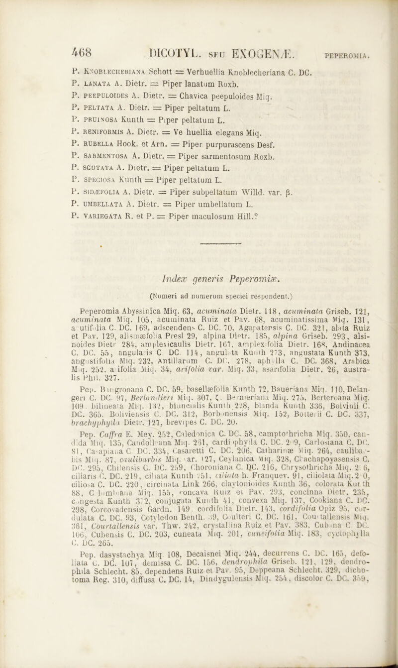 P. Knoblecheriana Schott = Verhuellia Knobiecheriana C. DC. P. lanata A. Dietr. — Piper lanatum Roxb. P. peepuloides A. Dietr. = Chavica peepuloides Miq. P. peltata A. Dietr. = Piper peltatum L. P. pruinosa Kunth = Piper peltatum L. P. reniformis A. Dietr. — Ve huellia elegans Miq. P. rubella Hook. et Arn. = Piper purpurascens Desf. P. sarmentosa A. Dietr. = Piper sarmentosum Roxb. P. scutata A. Dietr. — Piper peltatum L. P. speciosa Kunth = Piper peltatum L. P. siDiEFOLiA A. Dietr. = Piper subpeltatum Willcl. var. p. P. umbellata A. Dietr. = Piper umbellatum L. P. variegata R. et P. = Piper maculosum Hili.? Index generis Peperomix. (Numeri ad numerum speciei respondent.) Peperomia Abyssinica Miq. 63, acuminata Dietr. 118, acuminata Griseb. 121, acuminata Miq. 105, acuminata Ruiz et Pav. 68, acuminatissima Miq. 131, a utif dia C. DC. 169, adscendens C. DC. 70, Agapatersis C. DC. 321, alata Ruiz et Pav. 129, alismae folia Presl 29, alpina Dietr. 185, alpina Griseb. 293, alsi- noides Dietr 284, aro plexi caulis Dietr. 167. anplexifolia Dietr. 16*, Andinacea C. DC. 55, angulaiis C DC. 114, angulata Kunth 2*3, angustata Kunth 373, angustifoliA Miq. 232, Antillarum C. DC. 278, aph lia C. DC. 368, Arabica Miq. 252, a ifolia Miq. 34, arifolia var. Miq. 33, asarifolia Dietr. 26, austra- lis Plui. 327. Pep. Buigrooana C. DC. 59, basellaefolia Kunth 72,Baueriana Miq. 110, Belan- gen C. DC. 97, Berlumiieri Miq. 307, (. Berroeriana Miq. 275, Berteroana Miq. 109 bili neat a Miq. 132, biuncialis Kunth 228, blanda Kunth 336, Boivinii C. DC. 365, Boliviensis C. DC. 312, Borb-nensis Miq. 152, Boiteni C. DC. 337, brachyphylla Dietr. 127, brevi pes C. DC. 20. Pep. Cuffra E. Mey. 252, Caledonica C. DC. 58, campto'hricha Miq. 350, can- dida Miq. 135, Candoll ana Miq. 261, cardi «phyda C. DC. 29, Carlosiana C. DC. 81, Ca-apiana C DC. 334, Casaretti C. DC. 206, Caiharinse Miq. 264, caulibar- iiis Miq. 87, caulibarbis Miq. 'ar. t27, Ceylanica viiq. 328, Cbachapoyasensis C. DC. 295, Chilensis C. DC. 249, Choroniana C. QC. 216, Chrysothricha Miq. 2 6, ciliaris C. DC. 219, ciliata Kunth 251, ciliata h. Franquev. 91, ciiiolata Miq.2 0, oilio.-a C. DC. 220, circinata Link 266, claytonioides Kunth 36, colorata Kui th 88, C liimluaua Miq. 155, concava Ruiz ei Pav. 293, concinna Dietr. 235, Congesta Kunth 372, conjugata Kunth 41, convexa Miq. 137, Cookiana C. DC. 298, Corcovadensis Gardn. 149. cor di folia Dietr. 143, cordifolia Opiz 95, cor- dulata C. DC. 93, Cotyledon Benth. 39, Coulteri C. DC. 161, Cou tallensis Miq. 361, Courtal lensis var. Thw. 242, crystallina Ruiz et Pav. 383, Cubma C DC. 106, Cubenais C. DC. 203, cuneata Miq. 201, cuneifolia Miq. 183, eyelophylla C. DC. 265. Pep. dasystachya Miq 108, Decaisnei Miq. 244, decurrens C. DC. 16.>, deto- liata c. DC. 107, demissa C. DC. 156, dendrophila Griseb. 121, 129, dendro- plnla Schlecht. 85, dependens Ruiz et Pav. 95, Deppeana Schlecht. 329, dicho- toma Reg. 310, diffusa C. DC. 14, Dindygulensis Miq. 254. discolor C. DC. 359,