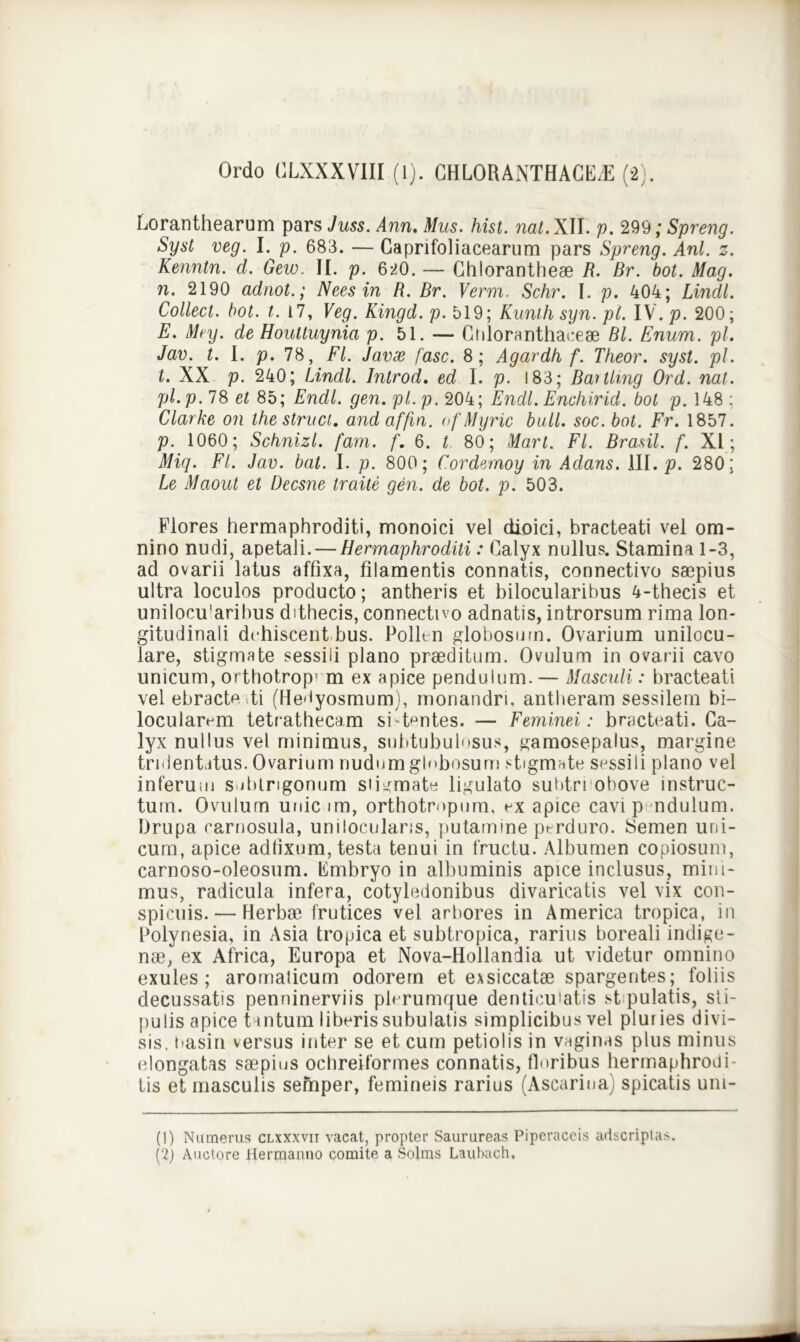 Loranthearum pars Juss. Ann. Mus. hist. nat. XII. p. 299; Spreng. Syst veg. I. p. 683. — Gapnfoliacearum pars Spreng. Ani. z. Kenntn. d. Gew. II. p. 620. — Chlorantheae R. Br. bot. Mag. n. 2190 adnot.; Neesin R. Br. Verm. Schr. I. p. 404; Lindi. Collect. bot. t. 17, Veg. Kingd. p. 519; Kunthsyn.pl. IV. p. 200; E. Mey. de Houttuynia p. 51. — Chloranthaceae Bl. Enum. pl. Jav. t. I. p. 78, FI. Javse fasc. 8; Agardh f. Theor. syst. pl. t. XX p. 240; Lindi. Introd. ed I. p. 183; Bartlmg Ord. nat. pl.p.JS et 85; Endl. gen. pl.p, 204; Endl. Enchirid. bot p. 148 ; Clarke on the struet, and affin. of Myric bull. soc. bot. Fr. 1857. p. 1060; Schnizl. fam. f. 6. t 80; Mart. FI. Brasil. f. XI; Miq. FI. Jav. bat. I. p. 800; Cordemoy in Adans. III. p. 280; Le Maout et Decsne traite gen. de bot. p. 503. Plores hermaphroditi, monoici vel dioici, bracteati vel om- nino nudi, apetali. — Hermaphroditi: Galyx nullus. Stamina 1-3, ad ovarii latus affixa, filamentis connatis, connectivo saepius ultra loculos producto; antheris et bilocularibus 4-thecis et unilocu'arihus dithecis, connectivo adnatis, introrsum rima lon- gitudinali dehiscent bus. Pollm globosum. Ovarium unilocu- lare, stigmate sessili plano praeditum. Ovulurn in ovarii cavo unicum, orthotrop’ m ex apice pendulum. — Masculi: bracteati vel ebracte ti (He-iyosmum), monandri, antheram sessilem bi- locularem tetrathecam sfbmtes. — Feminei: bracteati. Ca- lyx nullus vel minimus, subtubulosus, gamosepalus, margine trulentitus. Ovarium nudum glebosum stigmate sessili plano vel inferum subtrigonum stigmate ligulato subtrrohove instruc- tum. Ovulurn unicum, orthotropum, ex apice cavi p ndulum. Drupa carnosula, unilocularis, putamine perduro. Semen uni- cum, apice adtixum, testa tenui in fructu. Albumen copiosum, carnoso-oleosum. Embryo in albuminis apice inclusus, mini- mus, radicula infera, cotyledonibus divaricatis vel vix con- spicuis.— Herbae frutices vel arbores in America tropica, in Polynesia, in Asia tropica et subtropica, rarius boreali indige- nae, ex Africa, Europa et Nova-Hollandia ut videtur omnino exules ; aromalicum odorem et exsiccatae spargentes; foliis decussatis penninerviis plerumque denticulatis st pulatis, sti- pulis apice tantum liberis subulatis simplicibus vel pluries divi- sis. nasin versus inter se et cum petiolis in vaginas plus minus elongatas saepius ochreiformes connatis, floribus hermaphrodi- tis et masculis semper, femineis rarius (Ascarina) spicatis uni- ti) Numerus clxxxvii vacat, propter Saurureas Piperaceis adscriplas. h) Auctore Hermanno comite a Solms Laubach,