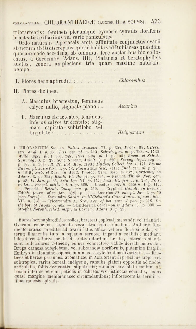 tribracteatis; femineis plerumque cymosis cymulis floriferis bracteatis axillaribus vel varie paniculatis. Ordo naturalis Piperaceis arcta affinitate conjunctus ovarii structura ab iis discrepans, quoad habit is ad Rubiaceas quasdam quodammodo accadens, ab omnibus fere auctoribus hic collo- catus, a Cordemoy (Adans. III), Plataneis et Ceratophylleis auctus, genera amplectens tria quam maxime naturali i nempe : I. Flores hermaphroditi : Chloranlhus II. Flores diclines. A. Masculus bracteatus, femineus calyce nullo, stigmate plano : . Ascarina B. Masculus ebracteatus, femineus inferus calyce tridentato; stig- mate capitato - subtrilobo vel lingulato : Hedyosmum. f. CHLORANTHUS Siv. in Philas, transact. 77. p. 354, Prodr. 84; VHerit. sert. angi. I. p. 35: Juss. gen. pl. p. 423; Schreb. gen. pl. p. 793. n. 1730; Willd. Spec. pl. I. 503, 248; Pars. Syn. pl. I. P. 148; Rnem. et Schult. Syst.veg. 3. p. 29, 567; Spreng. Anteit. 3. p. 620; Snreng. Syst. veg. 3. p. 683. n. 304< : R. Br Bot. May. 2190; Lindley Collect. bot. t. 171 : Blume Enum. pl. Javse fasc. I. p. 78, Flora Janae fasc. Vlll ; Endl. gen. pl. p. 265. n. 1819; Sieb. et Zvcc. in Acad. Vindob. Mem. 1846 p. 232; Cordemoy in Adans. 3. p 295; Benlh. FI. Ho^gk p. 334. — Nigrina Thunb. Nov. gen. p. 58, FI. Jap. p. 65, Ac'a Ups. VII p. 142; Lam. IU. gen. I. p. 294; Poir. in Lam Fncycl. rneth. bot. 4. p. 489. — Creodus t our. fl. cochin. I. p. 112. — Peperidia Reichb. Consp gen. p. 212. — Cryphsea Ilamilt. in Brewst. Edinb. journ. of sc. jan. 1825. p. 11. — Ascarina Bl. en. pl. Jav. I. p 79 (non Forst.). — Sarcandra Gardn. in HFClellamUs Cale. Journ. of nat. hist. VII. p. 3 8. — Tricercandra A. Gray Aec. of bot. spec. J pan. p. 318, On the bot. of Japan p. 405. — Saintlegeria Cordemoy in Adans. 3. p. 300. — Stropha Noronh. sched. mspt. ex Cordcm. Adans. 3. p. 295. Flores hermaphroditi, sessiles, bracteati, spicati, monandri vel triandri. Ovarium conicum, stigmate sessili truncato coronatum. Antherae fila- mento crasso praeditae ad ovarii latus affixae vel pro flore singulae, vel ternae filamentis tum in squama carnosa tripartita coalitis; mediana bilocularis 4 theca loculis d seretis interdum sterilis, laterales si ad- sunt uniloculares 2-thecae, omnes connectivo valido dorsali instructae. Drupa carnosa subglobosa, vel subcarnosa poriformis, putamine fragili. Embryo in albumine copioso minimus, cotyledonibus divaricatis. — Fru- tices et herbae perennes, aromaticae, in As:a orient li praecipue tropica et subtropica, rarius boreali indigenae, ramulis glabris oppositis ad nodos articulatis, foliis decussatis, stipulacms; stipulis lanceolatis tantum ad basim inter se et cum petiolis in ochreas vix distinctas connatis, nodos quasi margine membranaceo circumdantibus; inflorescenti is termina- libus ramosis spicatis.