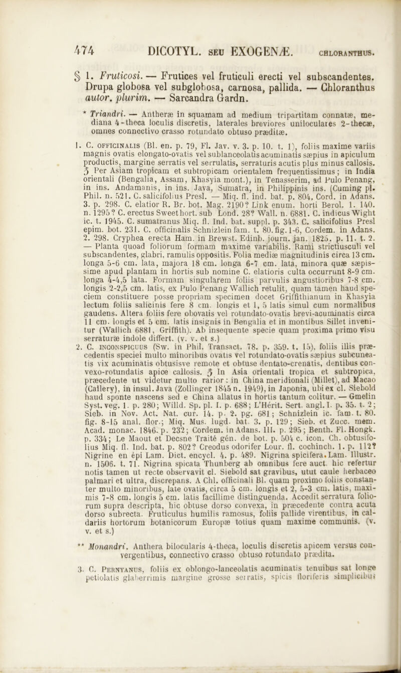 § 1. Fruticosi.— Frutices vel fruticuli erecti vel subscandentes. Drupa globosa vel subglobosa, carnosa, pallida. — Ghloranthus autor. plurim. — Sarcandra Gardn. Triandri. — Antherse in squamam ad medium tripartitam connatae, me- diana 4-theca loculis discretis, laterales breviores uniloculares 2-thecae, omnes connectivo crasso rotundato obtuso praeditae. 1. C. officinalis (Bl. en. p. 79, FI. Jav. v. 3. p. 10. t. 1), foliis maxime variis magnis ovatis elongato-ovatis vel suhlanceolatisacuminatis saepius in apiculum productis, margine serratis vel serrulatis, serraturis acutis plus minus callosis. 5 Per Asiam tropicam et subtropicam orientalem frequentissimus; in India orientali (Bengalia, Assam, Khasyia mont.), in Tenasserim, ad Pulo Penang, in ins. Andamanis, in ins. Java, Sumatra, in Philippinis ins. (Cuming pl. Phil. n. 521. C. salicifolius Presl. — Miq. fl. ind. bat. p. 804, Cord. in Adans. 3. p. 298. C. elatior R. Br. bot. Mag. 2190? Link enum. horti Berol. 1. 140. n. 1295? C. erectus Sweethort. sub Lond. 28? Wall. n. 6881. C. indicus Wight ic. t. 1945. C. sumatranus Miq. fl. Ind. bat. suppi, p. 343. C. salicifolius Presl epim. bot. 231. C. officinalis Schnizlein fam. t. 80.fig. 1-6, Cordem. in Adans. 2. 298. Cryphea erecta Ham. in Brewst. Edinb. journ. jan. 1825. p. 11. t. 2. — Planta quoad foliorum formam maxime variabilis. Rami strictiusculi vel subscandentes, glabri, ramulis oppositis. Folia mediae magnitudinis circa 13 cm. longa 5-6 cm. lata, majora 18 cm. longa 6-7 cm. lata, minora quae saepis- sime apud plantam in hortis sub nomine C. elatioris culta occurrunt 8-9 cm. longa 4-4,5 lata. Formam singularem foliis parvulis angustioribus 7-8 cm. longis 2-2,5 cm. latis, ex Pulo Penang Wallich retulit, quam tamen haud spe- ciem constituere posse propriam specimen docet Griffithianum in Khasyia lectum foliis salicinis fere 8 cm. longis et 1, 5 latis simul cum normalibus gaudens. Altera foliis fere obovatis vel rotundato-ovatis brevi-acuminatis circa 11 cm. longis et 5 cm. latis insignis in Bengalia et in montibus Sillet inveni- tur (Wallich 6881, Griffith). Ab insequente specie quam proxima primo visu serraturae indole differt, (v. v. et s.) 2. C. inconspicuus (Sw. in Phil. Transact. 78. p. 359. t. 15), foliis illis prae- cedentis speciei multo minoribus ovatis vel rotundato-ovatis saepius subcunea- tis vix acuminatis obtusisve remote et obtuse dentato-crenatis, dentibus con- vexo-rotundatis apice callosis. 5 In Asia orientali tropica et subtropica, praecedente ut videtur multo rarior : in China meridionali (Millet), ad Macao (Callery), in insui. Java (Zollinger 1845 n. 1949), in Japonia, ubi ex cl. Siebold haud sponte nascens sed e China allatus in hortis tantum colitur. — Gmelin Syst. veg. 1. p. 280; Willd. Sp.pl. I. p. 688; L’Herit. Sert. angi. I. p. 35. t. 2; Sieb. in Nov. Act. Nat. cur. 14. p- 2. pg. 681; Schnizlein ic. fam. t. 80. fig. 8-15 anal. flor.; Miq. Mus. lugd. bat. 3. p. 129; Sieb. et Zucc. mem. Acad. monac. 1846. p. 232; Cordem. in Adans. 111. p. 295; Benth. Fl. Hongk. p. 334; Le Maout et Decsne Traite gdn. de bot. p. 504 c. icon. Ch. obtusifo- lius Miq. fl. Ind. bat. p. 802? Creodus odorifer Lour. fl. cochinch. 1. p. 112? Nigrine en epi Lam. Dict. encycl. 4. p. 489. Nigrina spicifera. Lam. Illustr. n. 1506. t. 71. Nigrina spicata Thunberg ab omnibus fere auct. hic refertur notis tamen ut recte observavit cl. Siebold sat gravibus, utut caule herbaceo palmari et ultra, discrepans. A Chi. olficinali Bl. quam proximo foliis constan- ter multo minoribus, late ovatis, circa 5 cm. longis et 2, 5-3 cm. latis, maxi- mis 7-8 cm. longis 5 cm. latis facillime distinguenda. Accedit serratura folio- rum supra descripta, hic obtuse dorso convexa, in praecedente contra acuta dorso subrecta. Fruticulus humilis ramosus, foliis pallide virentibus, in cal- dariis hortorum botanicorum Europae totius quam maxime communis, (v. v. et s.) ** Monandri. Anthera bilocularis 4-theca, loculis discretis apicem versus con- vergentibus, connectivo crasso obtuso rotundato praedita. 3- C. Pernyanus, foliis ex ohlongo-lanceolatis acuminatis tenuibus sat longe petiolatis glaberrimis margine grosse sei ratis, spicis floriferis simplicibu»