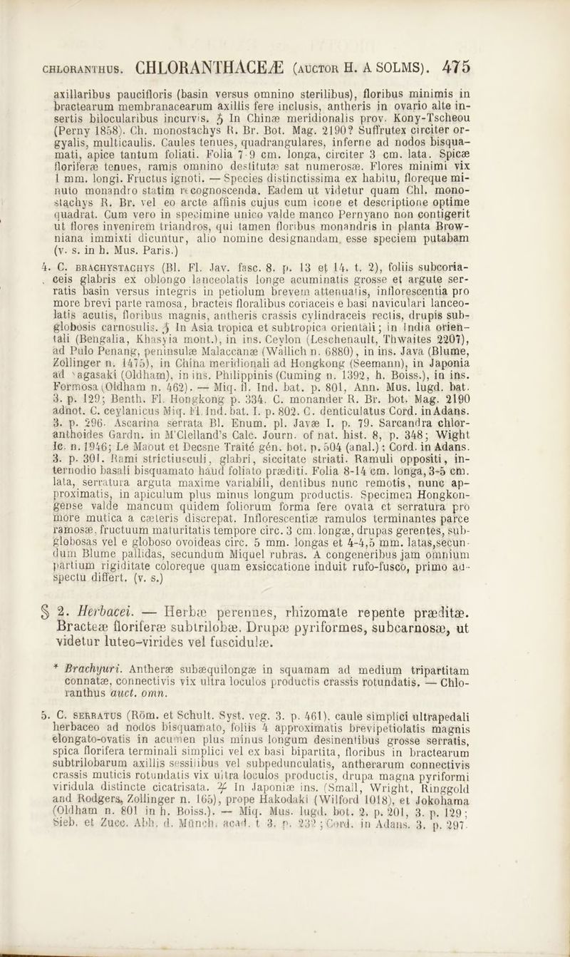 axillaribus paucifloris (basin versus omnino sterilibus), floribus minimis in bractearum membranacearum axillis fere inclusis, antheris in ovario alte in- sertis bilocularibus incurvis. 5 In Chinae meridionalis prov. Kony-Tscheou (Perny 1858). Ch. monostachys R. Br. Bot. Mag. 2190? Suffrutex circiter or- gyalis, multicaulis. Caules tenues, quadrangulares, inferne ad nodos bisqua- mati, apice tantum foliati. Folia 7 9 cm. longa, circiter 3 cm. lata. Spicae floriferae tenues, ramis omnino destitutae sat numerosae. Flores minimi vix 1 mm. longi. Fructus ignoti. — Species distinctissima ex habitu, floreque mi- nuto monandro statim rtcognoscenda. Eadem ut videtur quam Chi. mono- stachys R. Br. vel eo arcte affinis cujus cum icone et descriptione optime quadrat. Cum vero in specimine unico valde manco Pernyano non contigerit ut flores invenirem triandros, qui tamen floribus monandris in planta Brow- niana immixti dicuntur, alio nomine designandam, esse speciem putabam (v. s. in h. Mus. Paris.) 4. C. brachystachys (Bl. Fl. Jav. fasc. 8. p. 13 et 14. t. 2), foliis subcoria- , ceis glabris ex oblongo lanceolatis longe acuminatis grosse et argute ser- ratis basin versus integris in petiolum brevem attenuatis, inflorescentia pro more brevi parte ramosa, bracteis floralibus coriaceis e basi naviculari lanceo- latis acutis, floribus magnis, antheris crassis cylindraceis rectis, drupis sub- globosis carnosulis. 5 In Asia tropica et subtropica orientali; in India orien- tali (Bengalia, Khasyia mont.), in ins. Cevlon (Leschenault, Thwaites 2207), ad Pulo Penang, peninsulae Malaccanae (Wallich n. (3880) , in ins. Java (Blume, Zollinger n. 1475), in China meridionali ad Hongkong (Seemann), in Japonia ad 'agasaki (Oldharn), in ins. Philippinis (Cuming n. 1392, h. Boiss.), in ins. Formosa(Oldham n. 462). — Miq. fl. Ind. bat. p. 801, Ann. Mus. lugd. bat. 3. p. 129; Benth. Fl. Hongkong p. 334. C. monander R. Br. bot. Mag. 2190 adnot. C. ceylanicus Miq. Fl. Ind. bat. I. p. 802. C. denticulatus Cord. inAdans. 3. p. 296- Ascarina serrata Bl. Enum. pl. Javae I. p. 79. Sarcandra chlor- anthoides Gardn. in M’Clelland’s Cale. Journ. of nat. hist. 8, p. 348; Wight Ic. n. 1946; Le Maout et Decsne Traite g6n. bot. p. 504 (anal.); Cord. in Adans. 3. p. 301. Rami strictiusculi, glabri, siccitate striati. Ramuli oppositi, in- ternodio basali bisquamato haud foliato praediti. Folia 8-14 cm. longa, 3-5 cm. lata, serratura arguta maxime variabili, dentibus nunc remotis, nunc ap- proximatis, in apiculum plus minus longum productis. Specimen Hongkon- gense valde mancum quidem foliorum forma fere ovata et serratura pro more mutica a caeteris discrepat. Inflorescendae ramulos terminantes parce ramosae, fructuum maturitatis tempore circ. 3 cm. longae, drupas gerentes, sub- globosas vel e globoso ovoideas circ. 5 mm. longas et 4-4,5 mm. latas,secun- dum Blume pallidas, secundum Miquel rubras. A congeneribus jam omnium partium rigiditate coloreque quam exsiccatione induit rufo-fusco, primo au - spectu differt, (v. s.) § 2. Herbacei. — Herbae perennes, rhizomate repente praeditae. Bracteae floriferae subtrilobae. Drupae pyriformes, subcarnosae, ut videtur luteo-virides vel fuscidulae. * Brachyuri. Antherae subaequilongae in squamam ad medium tripartitam connatae, connectivis vix ultra loculos productis crassis rotundatis. — Chlo- ranthus auct. omn. 5. C. serratus (R6m. et Schult. Syst. veg. 3. p. 461). caule simplici ultrapedali herbaceo ad nodos bisquamato, foliis 4 approximatis brevipetiolatis magnis elongato-ovatis in acumen plus minus longum desinentibus grosse serratis, spica florifera terminali simplici vel ex basi bipartita, floribus in bractearum subtrilobarum axillis sessilibus vel subpedunculatis, antherarum connectivis crassis muticis rotundatis vix ultra loculos productis, drupa magna pyriformi viridula distincte cicatrisata. 'ty In Japonise ins. (Small, Wright, Ringgold and Rodgers, Zollinger n. 165), prope Hakodaki (Wilford 1018), et Jokohama (Oldham n. 801 in h. Boiss.). — Miq. Mus. lugd. bot. 2. p. 201, 3. p. 129; 8ieb. et Zucc. Abh. d. M tincto. acad. t 3. p. £3? ; Cord. in Adans. 3. p. 297
