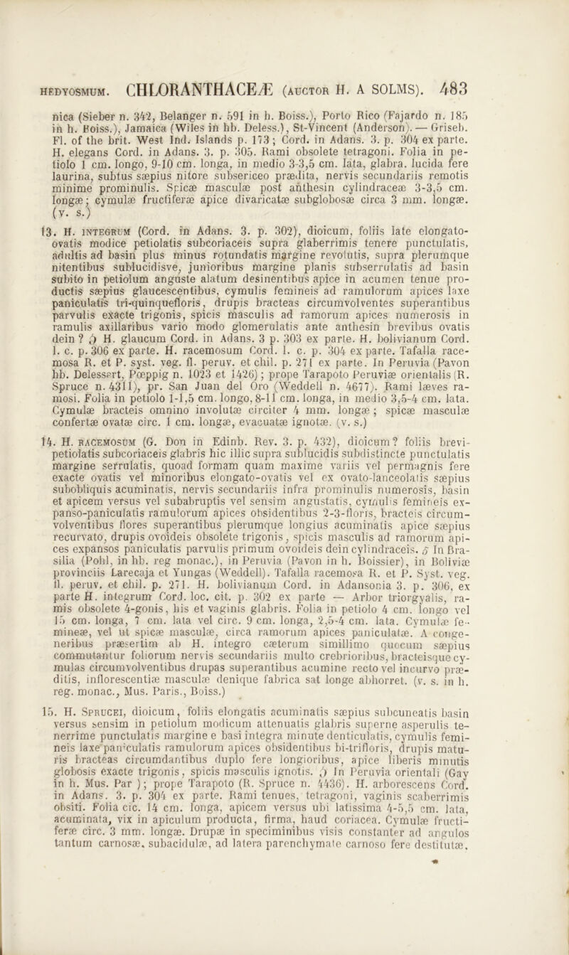 nica (Sieber n. 342, Belanger n. 591 in h. Boiss.), Porto Rico (Fajardo n. 185 in h. Boiss.), Jamaica (Wiles in hb. Deless.), St-Vincent (Anderson). — Grisei). FI. of the brit. West Ind. Islands p. 173 ; Cord. in Adans. 3. p. 304 ex parte. H. elegans Cord. in Adans. 3. p. 305. Rami obsolete tetragoni. Folia in pe- tiolo 1 cm. longo, 9-10 cm. longa, in medio 3-3,5 cm. lata, glabra. lucida tere laurina, subtus saepius nitore subsericeo praedita, nervis secundariis remotis minime prominulis. Spicae masculae post anthesin cylindraceae 3-3,5 cm. longae; cymulae fructiferae apice divaricatae subglobosae circa 3 mm. longae, (v. s.) 13. H. integrum (Cord. in Adans. 3. p. 302), dioicum, foliis late elongato- ovatis modice petiolatis subcoriaceis supra glaberrimis tenere punctulatis, adultis ad basin plus minus rotundatis margine revolutis, supra plerumque nitentibus sublucidisve, junioribus margine planis subserrulatis ad basin subito in petiolum anguste alatum desinentibus apice in acumen tenue pro- ductis saepius glaucescentibus, cymulis femineis ad ramulorum apices laxe paniculatis tri-quinquefloris, drupis bracteas circumvolventes superantibus parvulis exacte trigonis, spicis masculis ad ramorum apices numerosis in ramulis axillaribus vario modo glomerulatis ante anthesin brevibus ovatis dein ? H. glaucum Cord. in Adans. 3 p. 303 ex parte. H. bolivianum Cord. I. c. p. 306 ex parte. H. racemosum Cord. 1. c. p. 304 exparte. Tafalla race- mosa R. et P. syst. veg. fl. peruv. et ch.il. p. 271 ex parte. In Peruvia (Pavon hb. Delessert, Poeppig n. 1023 et 1426); prope Tarapoto Peruvise orientalis (R. Spruce n. 4311), pr. San Juan dei Oro (Weddell n. 4677). Rami laeves ra- mosi. Folia in petiolo 1-1,5 cm. longo, 8-11 cm. longa, in medio 3,5-4 cm. lata. Cymulae bracteis omnino involutae circiter 4 mm. longae ; spicae masculae confertae ovatae circ. 1 cm. longae, evacuatae ignotae, (v. s.) 14. H. racemosum (G. Don in Edinb. Rev. 3. p. 432), dioicum? foliis brevi- petiolatis subcoriaceis glabris hic illic supra sublucidis subdistincte punctulatis margine serrulatis, quoad formam quam maxime variis vel permagnis fere exacte ovatis vel minoribus elongato-ovatis vel ex ovato-lanceolatis saepius subobliquis acuminatis, nervis secundariis infra prominulis numerosis, basin et apicem versus vel subabruptis vel sensim angustatis, cymulis femineis ex- panso-paniculatis ramulorum apices obsidentibus 2-3-flor is, bracteis circum- volventibus flores superantibus plerumque longius acuminatis apice saepius recurvato, drupis ovoideis obsolete trigonis, spicis masculis ad ramorum api- ces expansos paniculatis parvulis primum ovoideis dein cylindraceis. s In Bra- silia (Polii, in hb. reg monac.), in Peruvia (Pavon in h. Boissier), in Boli viae provinciis Larecaja et Yungas (Weddell). Tafalla racemosa R. et P. Syst. veg. 11. peruv. et ehil. p. 271. H. bolivianum Cord. in Adansonia 3. p. 306, ex parte H. integrum Cord. loc. cit. p. 302 ex parte — Arbor triorgyalis, ra- mis obsolete 4-gonis, bis et vaginis glabris. Folia in petiolo 4 cm. iongo vel 15 cm. longa, 7 cm. lata vel circ. 9 cm. longa, 2,5-4 cm. lata. Cymulae fe- mineae, vel ut spicae masculae, circa ramorum apices paniculatae. A conge- neribus praesertim ab H. integro caeterum simillimo quocum saepius commutantur foliorum nervis secundariis multo crebrioribus, bracteisque cy- mulas circumvolventibus drupas superantibus acumine recto vel incurvo prae- ditis, inflorescentiae masculae denique fabrica sat longe abhorret, (v. s. in h. reg. monac., Mus. Paris., Boiss.) 15. H. Sprucei, dioicum, foliis elongatis acuminatis saepius subcuneatis basin versus sensim in petiolum modicum attenuatis glabris superne asperulis te- nerrime punctulatis margine e basi integra minute denticulatis, cymulis femi- neis laxe pamculatis ramulorum apices obsidentibus bi-trifloris, drupis matu- ris bracteas circumdantibus duplo fere longioribus, apice liberis minutis globosis exacte trigonis, spicis masculis ignotis. ') In Peruvia orientali (Gay in h. Mus. Par ); prope Tarapoto (R. Spruce n. 4436). H. arborescens Cord. in Adans. 3. p. 304 ex parte. Rami tenues, tetragoni, vaginis scaberrimis obsiti. Folia cic. 14 cm. longa, apicem versus ubi latissima 4-5,5 cm. lata, acuminata, vix in apiculum producta, firma, haud coriacea. Cymulae fructi- ferae circ. 3 mm. longae. Drupae in speciminibus visis constanter ad angulos tantum carnosae, subacidulae, ad latera parenchymate carnoso fere destitutae.