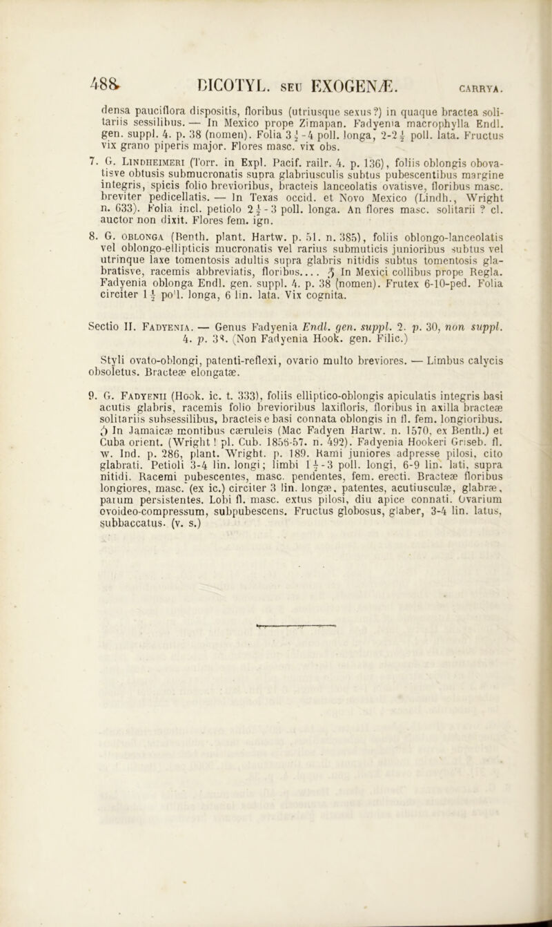 48 & CARRYA. DICOTYL. seu EXOGENA5. densa pauciflora dispositis, floribus (utriusque sexus?) in quaque bractea soli- tariis sessilibus. — In Mexico prope Zimapan. Fadyenta macrophylla Endl. gen. suppi. 4. p. 38 (nomen). Folia 3 ) -4 poli, longa, 2-21 poli. lata. Fructus vix grano piperis major. Flores masc. vix obs. 7. G. Lindheimeri (Torr. in Expl. Pacif. railr. 4. p. 136), foliis oblongis obova- tisve obtusis submucronatis supra glabriusculis subtus pubescentibus margine integris, spicis folio brevioribus, bracteis lanceolatis ovatisve, floribus masc. breviter pedicellatis.— In Texas occid. et Novo Mexico (Lindh., Wright n. 633). Folia incl. petiolo 2^-3 poli, longa. An flores masc. solitarii ? cl. auctor non dixit. Flores fem. ign. 8. G. oblonga (Renth. piant. Hartw. p. 51. n. 385), foliis oblongo-lanceolatis vel oblongo-ellipticis mucronatis vel rarius submuticis junioribus subtus vel utrinque laxe tomentosis adultis supra glabris nitidis subtus tomentosis gla- bratisve, racemis abbreviatis, floribus.... ^ In Mexici collibus prope Regia. Fadyenia oblonga Endl. gen. suppi. 4. p. 38 (nomen). Frutex 6-10-ped. Folia circiter 1{ po'l. longa, 6 lin. lata. Vix cognita. Sectio II. Fadyenia. — Genus Fadyenia Endl. gen. suppi. 2. p. 30, non suppi. 4. p. 3^. (Non Fadyenia Hook. gen. Filic.) Styli ovato-oblongi, patenti-reflexi, ovario multo breviores. — Limbus calycis obsoletus. Bracteae elongatae. 9. G. Fadyenii (Hook. ic. t. 333), foliis elliptico-oblongis apiculatis integris basi acutis glabris, racemis folio brevioribus laxifloris, floribus in axilla bracteae solitariis subsessilibus, bracteis e basi connata oblongis in fl. fem. longioribus. 5 In Jamaicae montibus caeruleis (Mac Fadyen Hartw. n. 1570, ex Benth.) et Cuba orient. (Wright ! pl. Cub. 1856-57. n. 492). Fadyenia Hookeri Griseb. fl. w. Ind. p. 286, piant. Wright. p. 189. Rami juniores adpresse pilosi, cito glabrati. Petioli 3-4 lin. longi; limbi 1^-3 poli, longi, 6-9 lin. lati, supra nitidi. Racemi Rubescentes, masc. pendentes, fem. erecti. Bracteae floribus longiores, masc.*(ex ic.) circiter 3 lin. longae, patentes, acutiusculae, glabrae, parum persistentes. Lobi fl. masc. extus pilosi, diu apice connati. Ovarium ovoideo-compressum, subpubescens. Fructus globosus, glaber, 3-4 lin. latus,