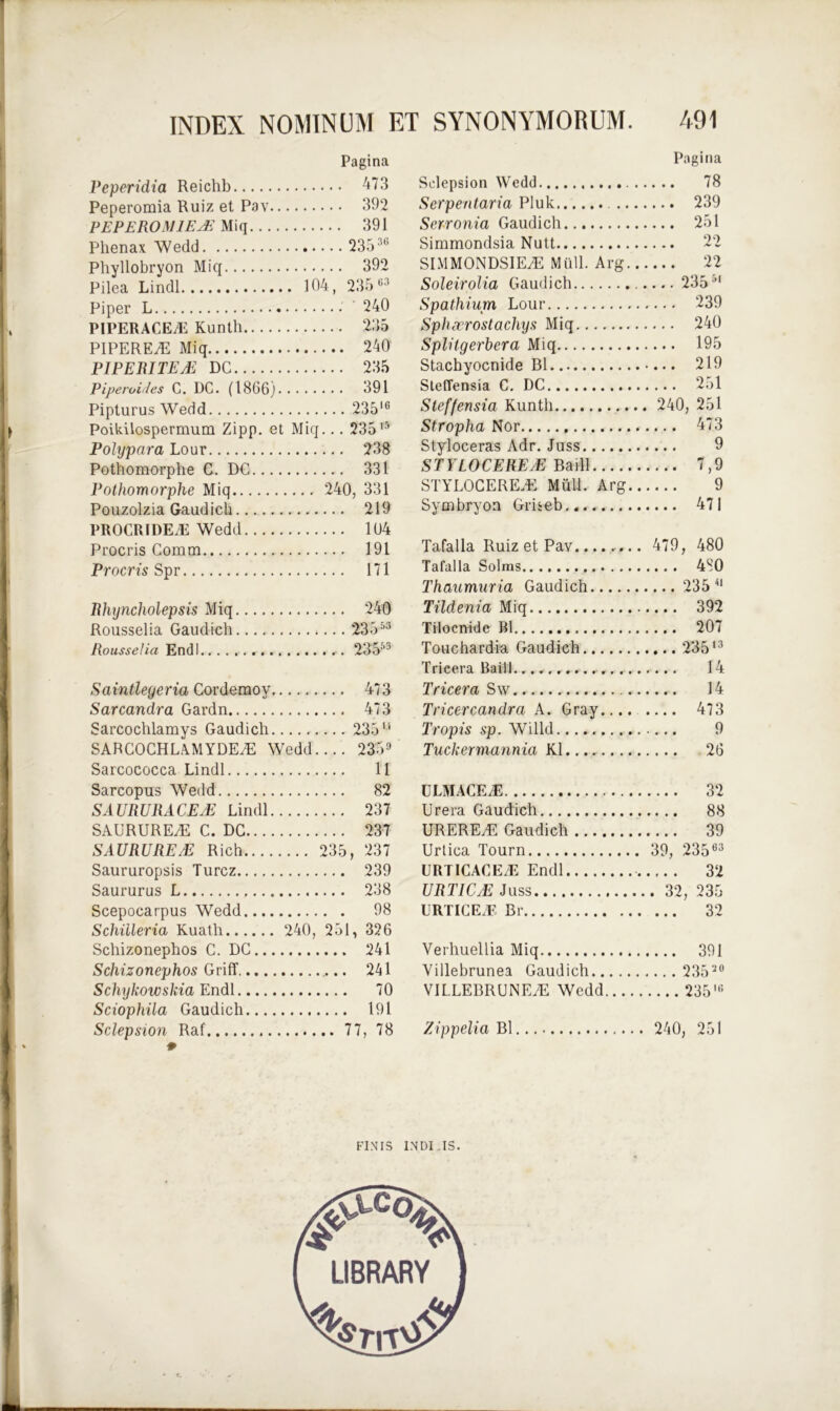 Pagina Peperidia Reichb 473 Peperomia Ruiz et Pav 392 PEPEROM1EM Miq 391 Phenax Wedd 23536 Phyllobryon Miq 392 Pilea Lindi 104, 23563 Piper L •' 240 PIPERACEiE Kunth 235 PIPEREyE Miq 240 PIPERITEM DC 235 Piperitides C. DC. (1866) 391 Pipturus Wedd 235IG Poikilospermum Zipp. et Miq... 23515 Polypara Lour 238 Pothomorphe C. DC 331 Pothomorphe Miq 240, 331 Pouzolzia Gaudich 219 PROCRIDEiE Wedd 104 Procris Cornm 191 Procris Spr 171 Rhyncholepsis Miq 240 Rousselia Gaudich ‘23 553 Rousselia Endl 23553 Saintleyeria Cordemoy 473 Sarcandra Gardn 473 Sarcochlamys Gaudich 235 u SARCOCHLAMYDEZE Wedd.... 2359 Sarcococca Lindi 11 Sarcopus Wedd 82 SAURURACE/E Lindi 237 SAURUREZE C. DC 237 SAURUREM Rich 235, 237 Saururopsis Turcz 239 Saururus L 238 Scepocarpus Wedd 98 Schiileria Kuath 240, 251, 326 Schizonephos C. DC 241 Schizonephos Griff, 241 Schykowskia Endl 70 Sciophiia Gaudich 191 Sclepsion Raf 77, 78 Pagina Sclepsion Wedd 78 Serpentaria Pluk 239 Serronia Gaudich 251 Simmondsia Nutt 22 SIMMONDSIE.E Miill. Arg 22 Soleirolia Gaudich 23551 Spathium Lour 239 Sphxrostacliys Miq 240 Splitgerbera Miq 195 Stachyocnide B1 219 Steffensia C. DC 251 Steffensia Kunth 240, 251 Stropha Nor 473 Styloceras Adr. Juss 9 STYLO CE REM Badl 7,9 STYLOCEREiE Muli. Arg 9 Symbryoa Griseb 471 Tafalla Ruiz et Pav 479, 480 Tafalla Solras 480 Thaumuria Gaudich 235 41 Tildenia Miq 392 Tilocnide B1 207 Touchardia Gaudich 235'3 Trieera Baill.14 Tricera Sw 14 Tricercandra A. Gray 473 Tropis sp. Willd 9 Tuckermannia K1 26 (JLMACEiE 32 Urera Gaudich 88 URERE/E Gaudich 39 Urtica Tourn 39, 23563 URTICACEiE Endl 32 URTICM Juss 32, 235 URTICEiE Br 32 Verhuellia Miq 391 Villebrunea Gaudich 235™ VIL.LEBRUNEdi Wedd 2351,5 Zippelia Bl 240, 251 FINIS INDI.IS.