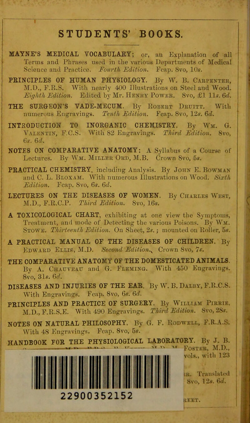 I STUDENTS’ BOOKS. MAYNE’S MEDICAL VOCABULARY; or, an Explanation of all Terms and Phrases used in the various Departments of Medical Science and Practice. Fourth Edition. Fcap. 8vo, 10s. PRINCIPLES OF HUMAN PHYSIOLOGY. By W. B. Carpenter, M.D., F.R.S. With nearly 400 Illustrations on Steel and Wood. Eighth Edition. Edited by Mr. Henry Power. 8vo, £1 11s. 6d. THE SURGEON’S VADE-MECUM. By Robert Druitt. With numerous Engravings. Tenth Edition. Fcap. 8vo, 12s. Gd. INTRODUCTION TO INORGANIC CHEMISTRY. By War. G. Valentin, F.C.S. With 82 Engravings. Third Edition. 8vo, 6s. 6d. NOTES ON COMPARATIVE ANATOMY: A Syllabus of a Course of Lectures. By War. Miller Okd, M.B. Crown Svo, 5s. PRACTICAL CHEMISTRY, including Analysis. By John E. Bowman and C. L. Bloxam. With numerous Illustrations on Wood. Sixth Edition. Fcap. Svo, 6s. Gd. LECTURES ON THE DISEASES OF WOMEN. By Charles West, M.D., F.R.C.P. Third Edition. Svo, 16s. A TOXICOLOGICAL CHART, exhibiting at one view the Symptoms, Treatment, and mode of Detecting the various Poisons. By War. Stowe. Thirteenth Edition. On Sheet, 2s.; mounted on Roller, 5s. A PRACTICAL MANUAL OF THE DISEASES OF CHILDREN. By Edward Ellis, M.D. Second EditionCrown Svo, 7s. THE COMPARATIVE ANATOMY OF THE DOMESTICATED ANIMALS. By A. Chauveau and G. Fleming. With 450 Engravings. 8vo, 31s. Gd. DISEASES AND INJURIES OF THE EAR. By W. B. Dalby, F.R.C.S. With Engravings. Fcap. Svo, 6s. Gd. PRINCIPLES AND PRACTICE OF SURGERY. By William Pirrie, M.D., F.R.S.E. With 490 Engravings. Third Edition. Svo, 2Ss. NOTES ON NATURAL PHILOSOPHY. By G. F. Rod well, F.R.A.S. With 48 Engravings. Fcap. 8vo, 5s. HANDBOOK FOR THE PHYSIOLOGICAL LABORATORY. By J. B. ''r Foster, M.D., vols., with 123 su. Translated Svo, 12s. Gd. r *•  - « T.r VI TV 22900352152 UKKT. 1