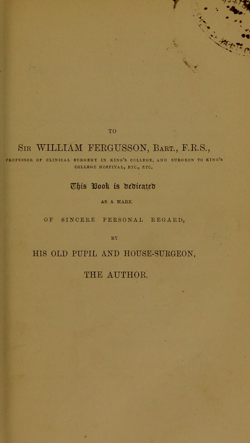 TO Sir WILLIAM FEBGUSSON, Bart., F.R.S., PROFESSOR OF CLINICAL SURQERT IN KING'S COLLEGE, AND SURGEON TO KING’S COLLEGE HOSPITAL, ETC., ETC. Ufjis IBook Is UcHtrntrtJ AS A MARK OF SINCERE PERSONAL REGARD, Br HIS OLD PUPIL AND HOUSE-SURGEON, THE AUTHOR.