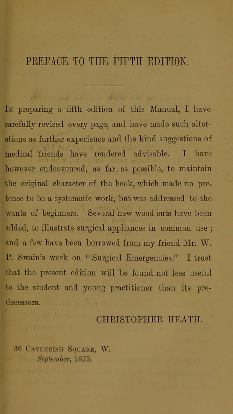 In preparing a fifth edition of this Manual, I have carefully revised every page, and have made such alter- ations as further experience and the kind suggestions of medical friends have rendered advisable. I have however endeavoured, as far as possible, to maintain the original character of the book, which made no pre- tence to be a systematic work, but was addressed to the wants of beginners. Several new wood-cuts have been added, to illustrate surgical appliances in common use ; and a few have been borrowed from my friend Mr. W. P. Swain’s work on Surgical Emergencies.” I trust that the present edition will be found not less useful to the student and young practitioner than its pre- decessors. CHRISTOPHER HEATH. 36 Cavendish Square, W. September, 1875.