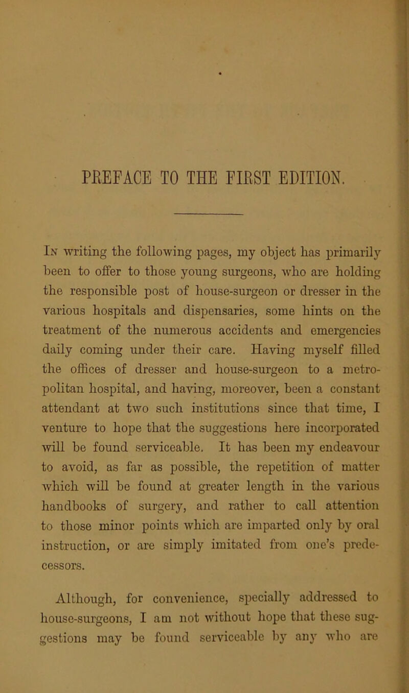 In writing the following pages, my object has primarily been to offer to those young surgeons, who are holding the responsible post of house-surgeon or dresser in the various hospitals and dispensaries, some hints on the treatment of the numerous accidents and emergencies daily coming under their care. Having myself filled the offices of dresser and house-surgeon to a metro- politan hospital, and having, moreover, been a constant attendant at two such institutions since that time, I venture to hope that the suggestions here incorporated will he found serviceable. It has been my endeavour to avoid, as far as possible, the repetition of matter which will he found at greater length hi the various handbooks of surgery, and rather to call attention to those minor points which are imparted only by oral instruction, or are simply imitated from one’s prede- cessors. Although, for convenience, specially addressed to house-surgeons, I am not without hope that these sug- gestions may he found serviceable by any who are