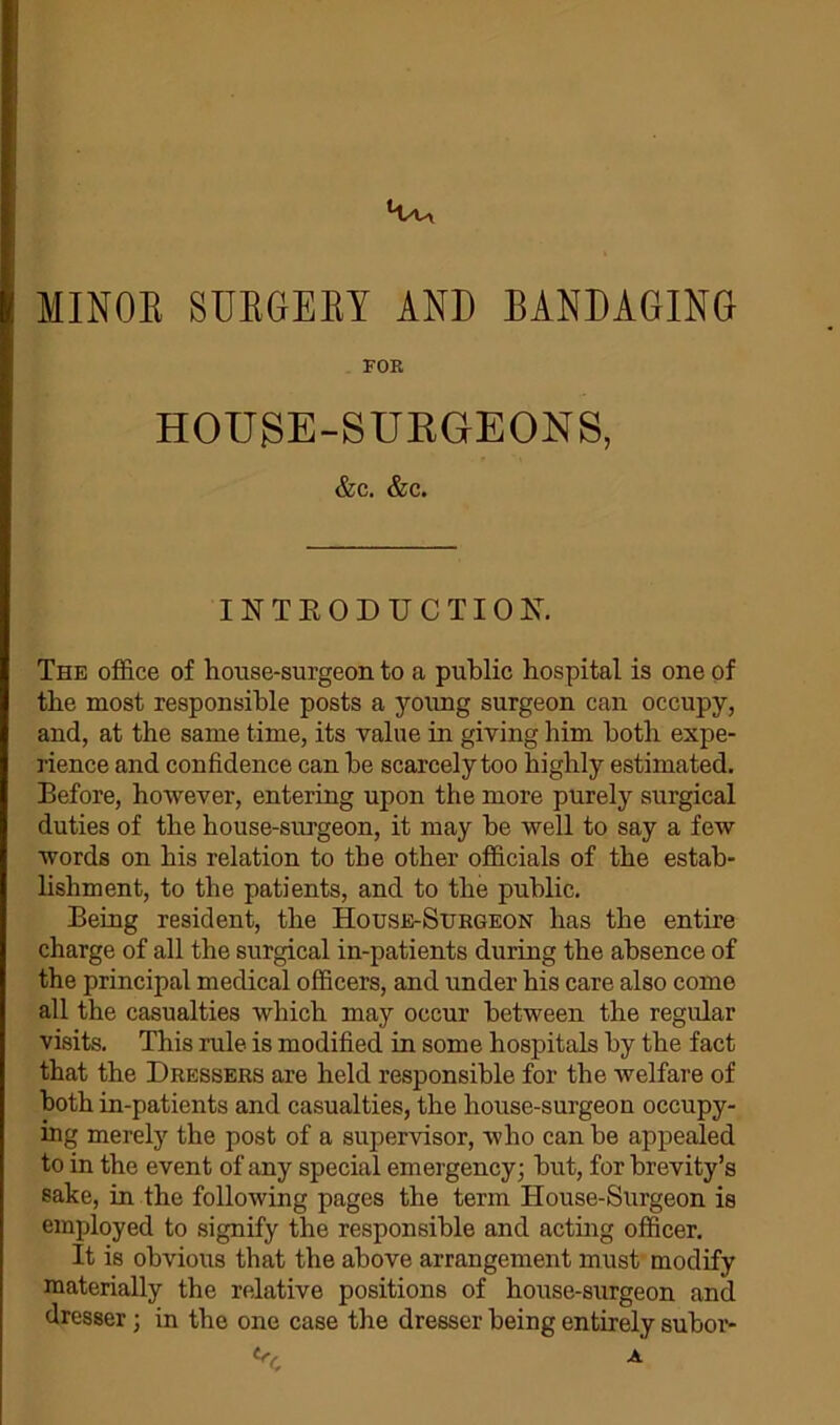 MINOR SURGERY AND BANDAGING FOE HOTJSE-SUKGEONS, &c. &c. INTRODUCTION. The office of house-surgeon to a public hospital is one of the most responsible posts a young surgeon can occupy, and, at the same time, its value in giving him both expe- rience and confidence can he scarcely too highly estimated. Before, however, entering upon the more purely surgical duties of the house-surgeon, it may be well to say a few words on his relation to the other officials of the estab- lishment, to the patients, and to the public. Being resident, the House-Surgeon has the entire charge of all the surgical in-patients during the absence of the principal medical officers, and under his care also come all the casualties which may occur between the regular visits. This rule is modified in some hospitals by the fact that the Dressers are held responsible for the welfare of both in-patients and casualties, the house-surgeon occupy- ing merely the post of a supervisor, who can be appealed to in the event of any special emergency; but, for brevity’s sake, in the following pages the term House-Surgeon is employed to signify the responsible and acting officer. It is obvious that the above arrangement must modify materially the relative positions of house-surgeon and dresser; in the one case the dresser being entirely subor-