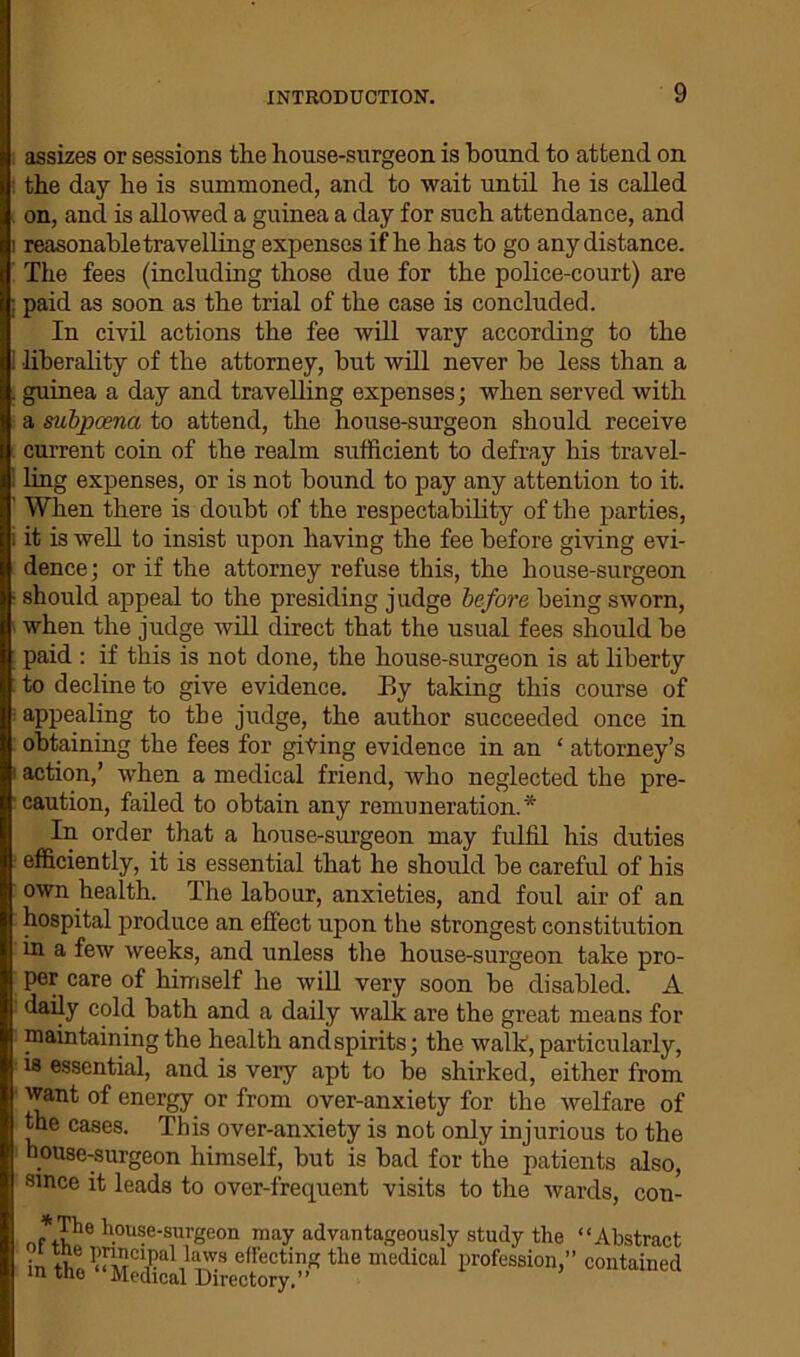 assizes or sessions the house-surgeon is hound to attend on the day he is summoned, and to wait until he is called on, and is allowed a guinea a day for such attendance, and reasonable travelling expenses if he has to go any distance. The fees (including those due for the police-court) are paid as soon as the trial of the case is concluded. In civil actions the fee will vary according to the ■liberality of the attorney, but will never be less than a guinea a day and travelling expenses; when served with a subpoena to attend, the house-surgeon should receive current coin of the realm sufficient to defray his travel- ling expenses, or is not bound to pay any attention to it. When there is doubt of the respectability of the parties, it is well to insist upon having the fee before giving evi- dence; or if the attorney refuse this, the house-surgeon should appeal to the presiding judge before being sworn, when the judge will direct that the usual fees should be paid : if this is not done, the house-surgeon is at liberty to decline to give evidence. Ey taking this course of appealing to the judge, the author succeeded once in obtaining the fees for giting evidence in an ‘ attorney’s action,’ when a medical friend, who neglected the pre- caution, failed to obtain any remuneration.* In order that a house-surgeon may fulfil his duties efficiently, it is essential that he should be careful of his own health. The labour, anxieties, and foul air of an hospital produce an effect upon the strongest constitution in a few weeks, and unless the house-surgeon take pro- per care of himself he will very soon be disabled. A daily cold bath and a daily walk are the great means for maintaining the health and spirits; the walk, particularly, is essential, and is very apt to be shirked, either from want of energy or from over-anxiety for the welfare of the cases. This over-anxiety is not only injurious to the house-surgeon himself, but is bad for the patients also, since it leads to over-frequent visits to the wards, con- -*,The house-surgeon may advantageously study the “Abstract Acting the medical profession,” contained m tne Medical Directory,”