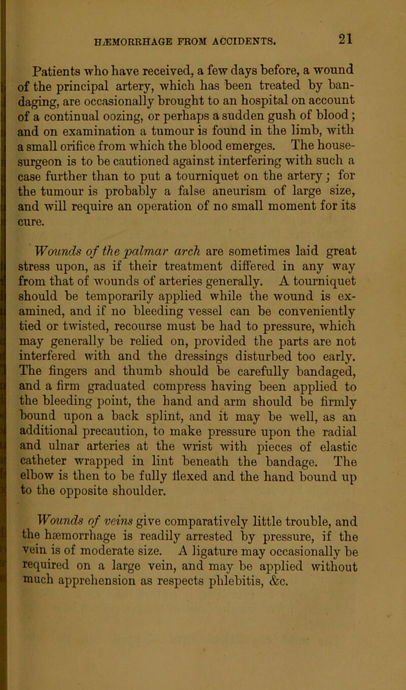 Patients who have received, a few days before, a wound of the principal artery, which has been treated by ban- daging, are occasionally brought to an hospital on account of a continual oozing, or perhaps a sudden gush of blood; and on examination a tumour is found in the limb, with a small orifice from which the blood emerges. The house- surgeon is to be cautioned against interfering with such a case further than to put a tourniquet on the artery; for the tumour is probably a false aneurism of large size, and will require an operation of no small moment for its cure. Wounds of the palmar arch are sometimes laid great stress upon, as if their treatment differed in any way from that of wounds of arteries generally. A tourniquet should be temporarily applied while the wound is ex- amined, and if no bleeding vessel can be conveniently tied or twisted, recourse must be had to pressure, which may generally be relied on, provided tbe parts are not interfered with and the dressings disturbed too early. The fingers and thumb should be carefully bandaged, and a firm graduated compress having been applied to the bleeding point, the hand and arm should be firmly bound upon a back splint, and it may be well, as an additional precaution, to make pressure upon the radial and ulnar arteries at the wrist with pieces of elastic catheter wrapped in lint beneath the bandage. The elbow is then to be fully flexed and the hand bound up to the opposite shoulder. Wounds of veins give comparatively little trouble, and the haemorrhage is readily arrested by pressure, if the vein is of moderate size. A ligature may occasionally be required on a large vein, and may be applied without much apprehension as respects phlebitis, &c.