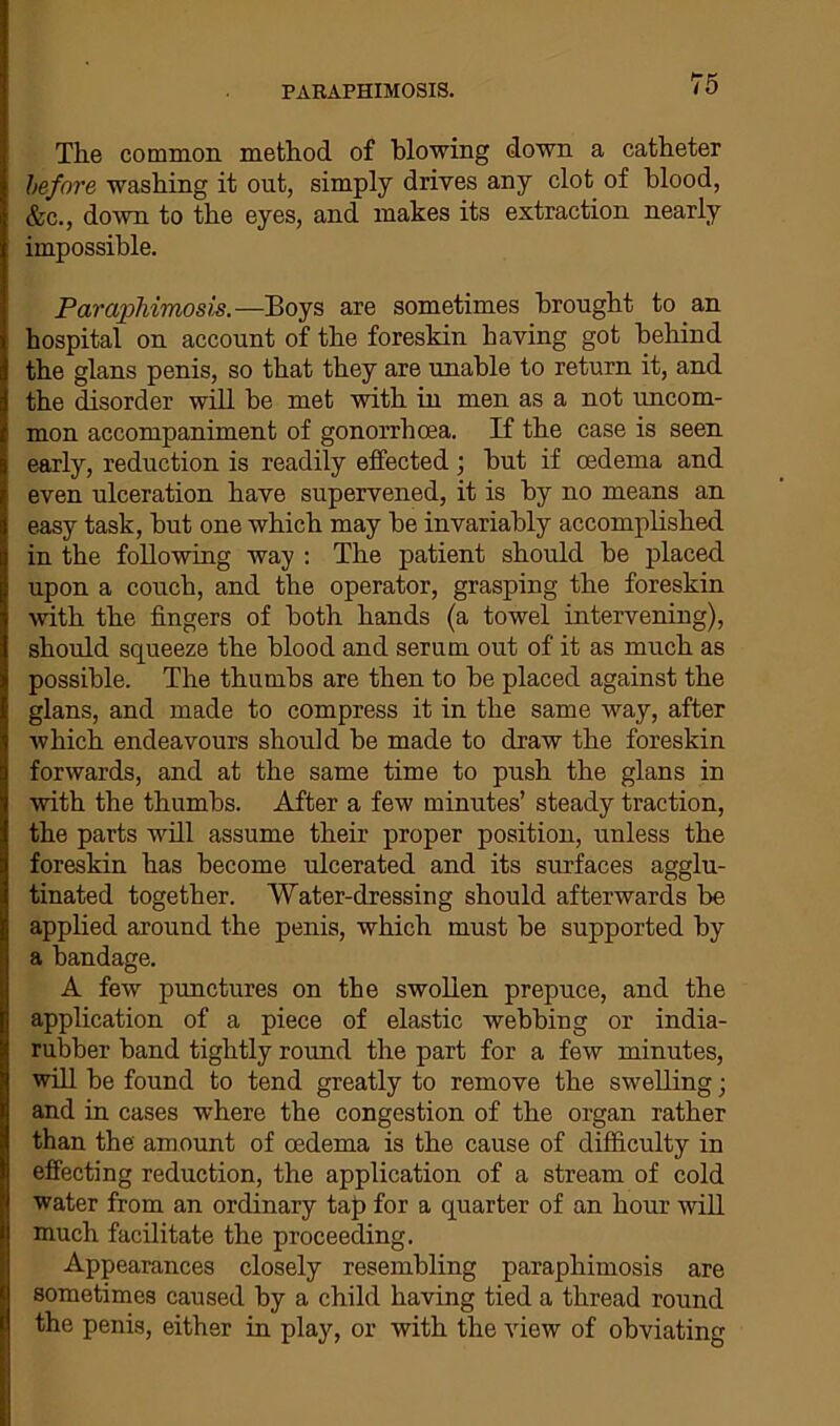 PARAPHIMOSIS. Tlie common method of blowing down a catheter before washing it out, simply drives any clot of blood, &c., down to the eyes, and makes its extraction nearly impossible. Paraphimosis.—Boys are sometimes brought to an hospital on account of the foreskin having got behind the glans penis, so that they are unable to return it, and the disorder will be met with in men as a not uncom- mon accompaniment of gonorrhoea. If the case is seen early, reduction is readily effected; hut if oedema and even ulceration have supervened, it is by no means an easy task, hut one which may he invariably accomplished in the following way : The patient should be placed upon a couch, and the operator, grasping the foreskin with the fingers of both hands (a towel intervening), should squeeze the blood and serum out of it as much as possible. The thumbs are then to be placed against the glans, and made to compress it in the same way, after which endeavours should be made to draw the foreskin forwards, and at the same time to push the glans in with the thumbs. After a few minutes’ steady traction, the parts will assume their proper position, unless the foreskin has become ulcerated and its surfaces agglu- tinated together. Water-dressing should afterwards be applied around the penis, which must be supported by a bandage. A few punctures on the swollen prepuce, and the application of a piece of elastic webbing or india- rubber band tightly round the part for a few minutes, will be found to tend greatly to remove the swelling ■ and in cases where the congestion of the organ rather than the amount of oedema is the cause of difficulty in effecting reduction, the application of a stream of cold water from an ordinary tap for a quarter of an hour will much facilitate the proceeding. Appearances closely resembling paraphimosis are sometimes caused by a child having tied a thread round the penis, either in play, or with the view of obviating