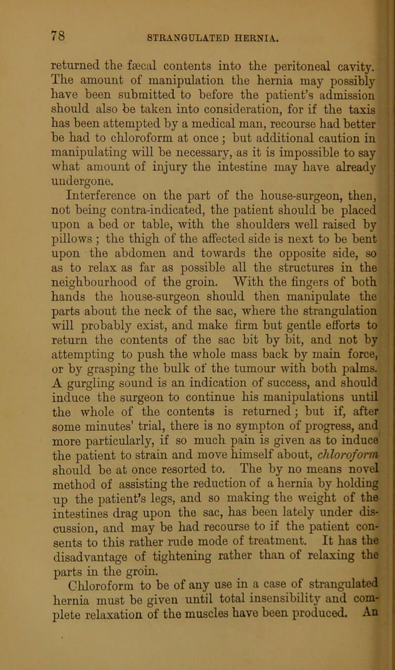 returned the fecal contents into the peritoneal cavity. The amount of manipulation the hernia may possibly have been submitted to before the patient’s admission should also be taken into consideration, for if the taxis has been attempted by a medical man, recourse had better be had to chloroform at once ; but additional caution in manipulating will be necessary, as it is impossible to say what amount of injury the intestine may have already undergone. Interference on the part of the house-surgeon, then, not being contra-indicated, the patient should be placed upon a bed or table, with the shoulders well raised by pillows ; the thigh of the affected side is next to be bent upon the abdomen and towards the opposite side, so as to relax as far as possible all the structures in the neighbourhood of the groin. With the fingers of both hands the house-surgeon should then manipulate the parts about the neck of the sac, where the strangulation will probably exist, and make firm but gentle efforts to return the contents of the sac bit by bit, and not by attempting to push the whole mass back by main force, or by grasping the bulk of the tumour with both palms. A gurgling sound is an indication of success, and should induce the surgeon to continue his manipulations until the whole of the contents is returned; but if, after some minutes’ trial, there is no sympton of progress, and more particularly, if so much pain is given as to induce the patient to strain and move himself about, chloroform should be at once resorted to. The by no means novel method of assisting the reduction of a hernia by holding up the patient’s legs, and so making the weight of the intestines drag upon the sac, has been lately under dis- cussion, and may be had recourse to if the patient con- sents to this rather rude mode of treatment. It has the disadvantage of tightening rather than of relaxing the parts in the groin. Chloroform to be of any use in a case of strangulated hernia must be given until total insensibility and com- plete relaxation of the muscles have been produced. An