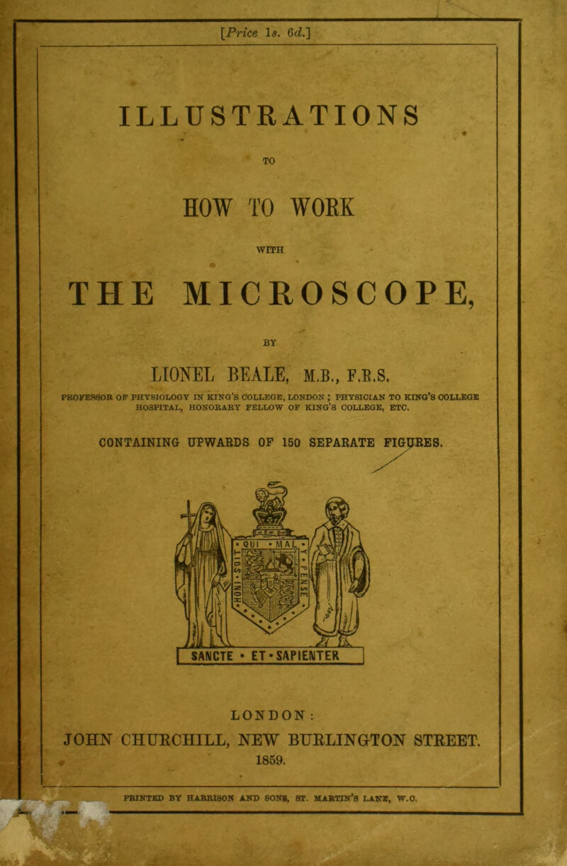 [Price le. 6iZ.] ILLUSTRATIONS TO HOW TO WORK WITH THE MICROSCOPE, LIONEL BEALE, M.B., F.E.S. PK0KEH80R OF PHTSIOLOOY IN KING’S COLLEGE, LONDON ; PHYSICIAN TO KING’S COLLEGE HOSPITAL, HONORARY FELLOW OF KING’S COLLEGE, ETC. :. CONTAINING UPWARDS OF 150 SEPARATE FIGpRES. LONDON: JOHN CHURCHILL, NEW BHRLINOTON STREET, r 1859. PRINTED BY HARRISON AND SONS, ST. MARTIN’S LAKE, W.O.