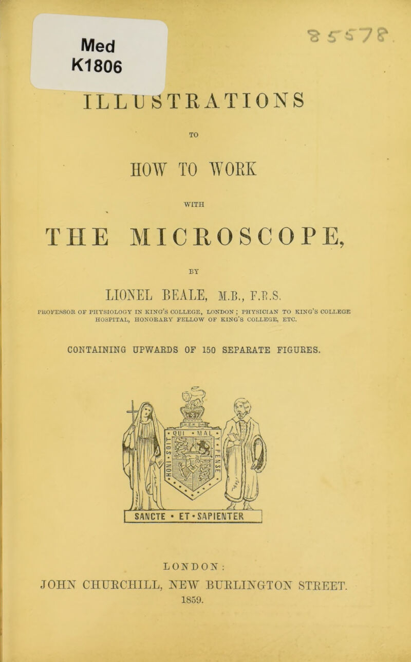 Med K1806 ILLUSTRATIONS TO HOW TO WORK WITH THE MICEOSCOPE, BY LIONEL BEALE, M.B., F.B.S. PliOKEHSOR or PHYSIOLOGY IN KING’S COLLEGE, LONDON ; PHYSICIAN TO KING’S COIA.EGE HOSPITAL, HONORARY FELLOW OF KING'S COLLEGE, ETC. CONTAINING UPWARDS OF 150 SEPARATE FIGURES. LONDON: JOHN CIIUECHILL, NEW EUELINGTON STEEET. 1859.