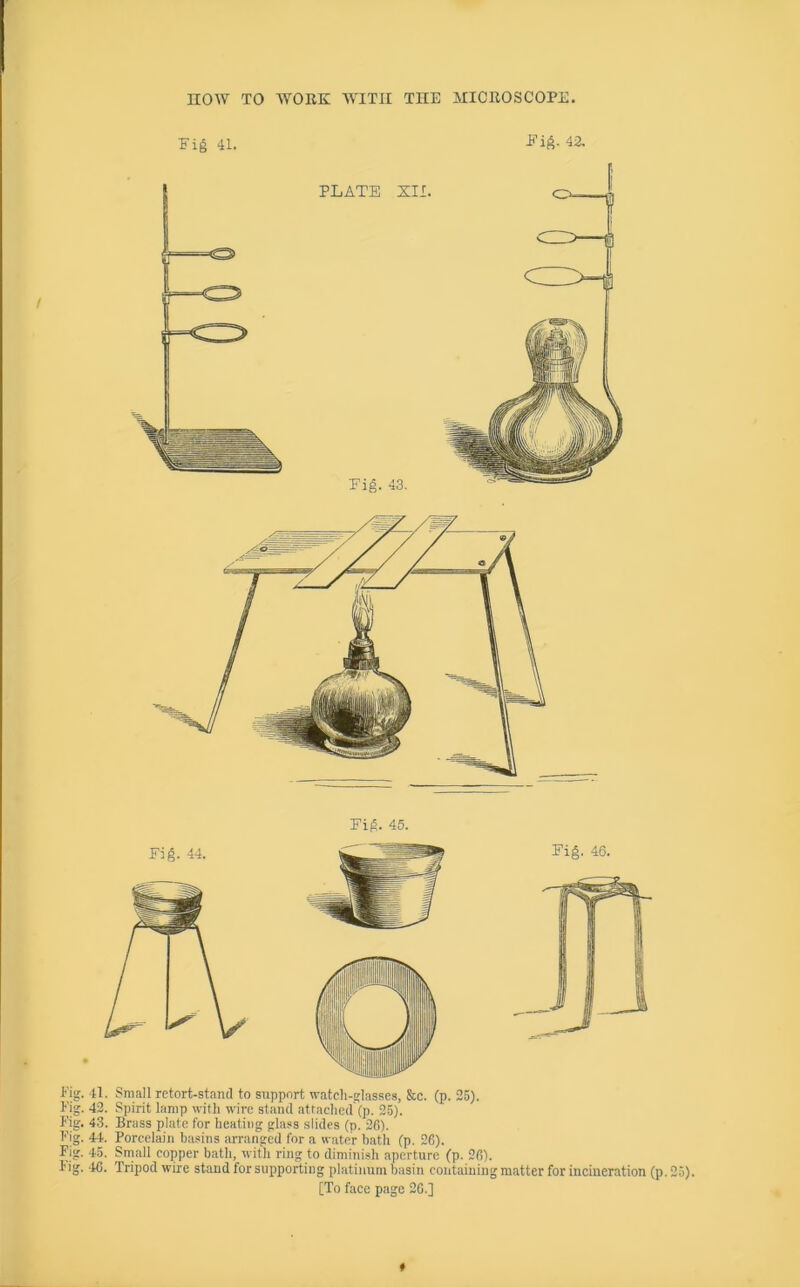 it) bo bo bo bo bo Fig. 43. Fig. 45. . 41. Small retort-stand to support watch-frlasses, &c. (p. 25). . 42. Spirit lamp with wire stand attached (p. 25). . 43. Brass plate for heating glass slides (p. 26). . 44. Porcelain basins arranged for a water hath (p. 26). . 45. Small copper bath, witli ring to dimini.sh aperture (p. 26). . 46. Tripod wire stand for supporting platinum basin containing matter for incineration (p. 25).