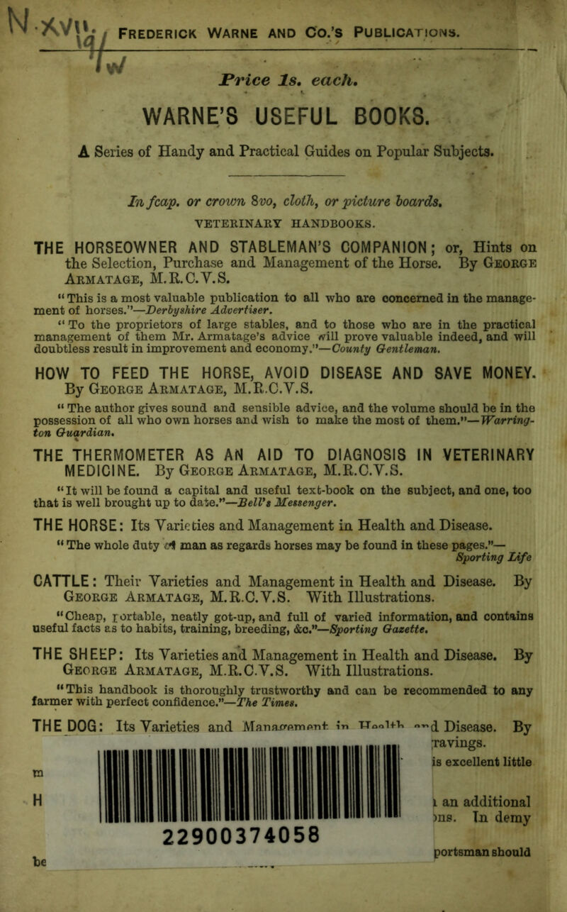 N *\M». Frederick Warne and Co.’s Publications. Trice Is. each. WARNE’S USEFUL BOOKS. A Series of Handy and Practical Guides on Popular Subjects. In fcajp. or crown 8vo, cloth, or picture boards. VETERINARY HANDBOOKS. THE HORSEOWNER AND STABLEMAN’S COMPANION; or, Hints on the Selection, Purchase and Management of the Horse. By George Arm at age, M.R.C.Y.S. “ This is a most valuable publication to all who are concerned in the manage- ment of horses.”—Derbyshire Advertiser. “ To the proprietors of large stables, and to those who are in the practical management of them Mr. Armatage’s advice will prove valuable indeed, and will doubtless result in improvement and economy.”—County Gentleman. HOW TO FEED THE HORSE, AVOID DISEASE AND SAVE MONEY. By George Arm at age, M.R.C.Y.S. “ The author gives sound and sensible advice, and the volume should be in the possession of all who own horses and wish to make the most of them.”—Warring- ton Guardian. THE THERMOMETER AS AN AID TO DIAGNOSIS IN VETERINARY MEDICINE. By George Armatage, M. R. C.Y. S. “ It will be found a capital and useful text-book on the subject, and one, too that is well brought up to date.”—BelVs Messenger. THE HORSE: Its Yarieties and Management in Health and Disease. “ The whole duty man as regards horses may be found in these pages.”— Sporting Life CATTLE : Their Yarieties and Management in Health and Disease. By George Armatage, M.R.C.Y.S. With Illustrations. “Cheap, portable, neatly got-up, and full of varied information, and contains useful facts as to habits, training, breeding, &c.—Sporting Gazette. THE SHEEP: Its Yarieties and Management in Health and Disease. By George Armatage, M.R.C.Y.S. With Illustrations. “This handbook is thoroughly trustworthy and can be recommended to any farmer with perfect confidence.”—The Times. THE DOG: Its Yarieties and in 22900374058 d Disease. By pavings, is excellent little i an additional )ns. Tn demy be portsman should