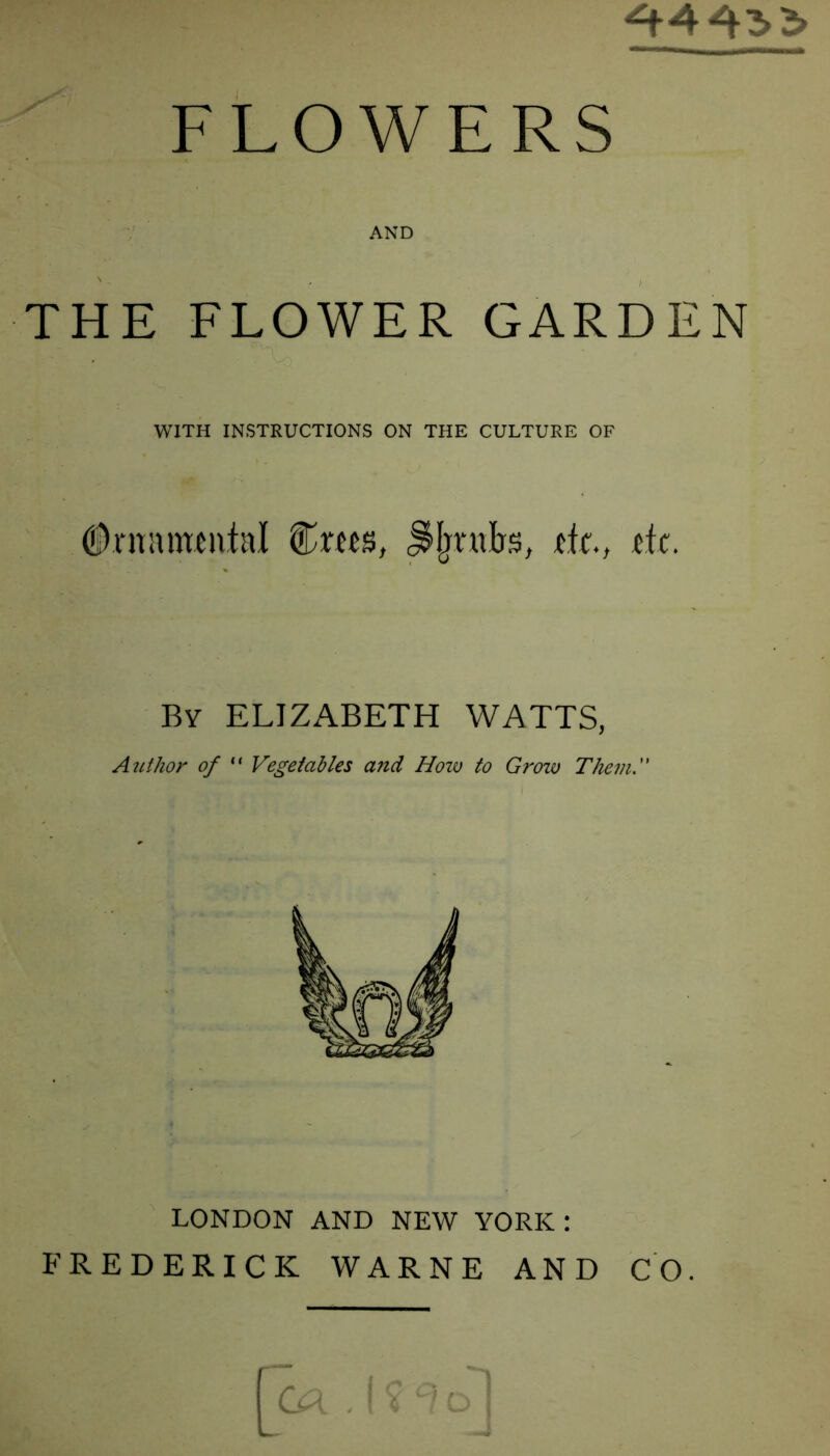 FLOWERS AND THE FLOWER GARDEN WITH INSTRUCTIONS ON THE CULTURE OF #rnnmen.tal &xm, JMjmb'S, tfc., tic. By ELIZABETH WATTS, Author of  Vegetables and How to Grow Them.” LONDON AND NEW YORK : FREDERICK WARNE AND CO.