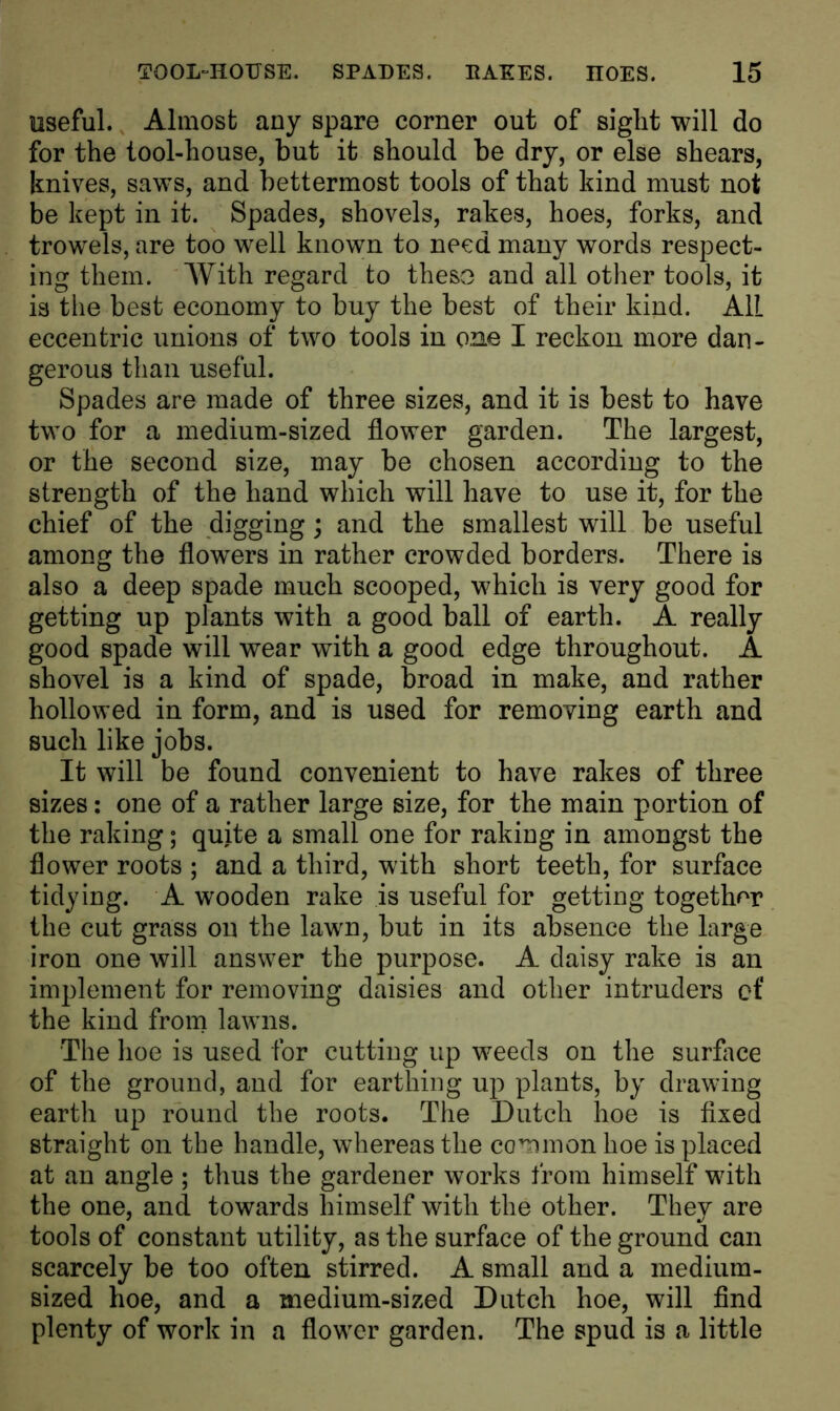 useful. Almost any spare corner out of sight will do for the tool-house, but it should be dry, or else shears, knives, saws, and bettermost tools of that kind must not be kept in it. Spades, shovels, rakes, hoes, forks, and trowels, are too well known to need many words respect- ing them. With regard to theso and all other tools, it is the best economy to buy the best of their kind. All eccentric unions of two tools in one I reckon more dan- gerous than useful. Spades are made of three sizes, and it is best to have two for a medium-sized flower garden. The largest, or the second size, may be chosen according to the strength of the hand which will have to use it, for the chief of the digging; and the smallest will be useful among the flowers in rather crowded borders. There is also a deep spade much scooped, which is very good for getting up plants with a good ball of earth. A really good spade will wear with a good edge throughout. A shovel is a kind of spade, broad in make, and rather hollowed in form, and is used for removing earth and such like jobs. It will be found convenient to have rakes of three sizes: one of a rather large size, for the main portion of the raking; quite a small one for raking in amongst the flower roots ; and a third, with short teeth, for surface tidying. A wooden rake is useful for getting together the cut grass on the lawn, but in its absence the large iron one will answer the purpose. A daisy rake is an implement for removing daisies and other intruders of the kind from lawns. The hoe is used for cutting up weeds on the surface of the ground, and for earthing up plants, by drawing earth up round the roots. The Dutch hoe is fixed straight on the handle, whereas the common hoe is placed at an angle ; thus the gardener works from himself with the one, and towards himself with the other. They are tools of constant utility, as the surface of the ground can scarcely be too often stirred. A small and a medium- sized hoe, and a medium-sized Dutch hoe, will find plenty of work in a flower garden. The spud is a little