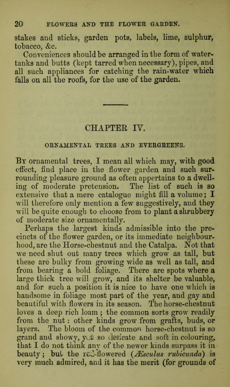 stakes and sticks, garden pots, labels, lime, sulphur, tobacco, &c. Conveniences should be arranged in the form of water- tanks and butts (kept tarred when necessary), pipes, and all such appliances for catching the rain-water which falls on all the roofs, for the use of the garden. CHAPTEK IY. ORNAMENTAL TREES AND EVERGREENS. By ornamental trees, I mean all which may, with good effect, find place in the flower garden and such sur- rounding pleasure ground as often appertains to a dwell- ing of moderate pretension. The list of such is so extensive that a mere catalogue might fill a volume; I will therefore only mention a few suggestively, and they will be quite enough to choose from to plant a shrubbery of moderate size ornamentally. Perhaps the largest kinds admissible into the pre- cincts of the flower garden, or its immediate neighbour- hood, are the Horse-chestnut and the Catalpa. Hot that we need shut out many trees which grow as tall, but these are bulky from growing wide as well as tall, and from bearing a bold foliage. There are spots where a large thick tree will grow, and its shelter be valuable, and for such a position it is nice to have one which is handsome in foliage most part of the year, and gay and beautiful with flowers in its season. The horse-chestnut loves a deep rich loam ; the common sorts grow readily from the nut: other kinds grow from grafts, buds, or layers. The bloom of the common horse-chestnut is so grand and showy, yot so deiicate and soft in colouring, that I do not think any of the newer kinds surpass it in beauty; but the rG^flowered (JEsculus rubicunda) is very much admired, and it has the merit (for grounds of