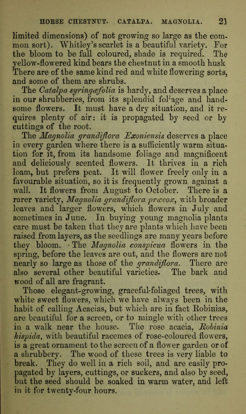 HORSE CHESTNUT. CATALPA. MAGNOLIA. 2] limited dimensions) of not growing so large as tlie com- mon sort). Whitley’s scarlet is a beautiful variety. For the bloom to be full coloured, shade is required. The yellow-flowered kind bears the chestnut in a smooth husk There are of the same kind red and white flowering sorts, and some of them are shrubs. The Catalpa syringcefolia is hardy, and deserves a place in our shrubberies, from its splendid fobage and hand- some flowers. It must have a dry situation, and it re- quires plenty of air: it is propagated by seed or by cuttings of the root. The Magnolia grandiflora Exoniensis deserves a place in every garden where there is a sufficiently warm situa- tion for it, from its handsome foliage and magnificent and deliciously scented flowers. It thrives in a rich loam, but prefers peat. It will flower freely only in a favourable situation, so it is frequently grown against a wall. It flowers from August to October. There is a rarer variety, Magnolia grandiflora yrcecox, with broader leaves and larger flowers, which flowers in July and sometimes in June. In buying young magnolia plants care must be taken that they are plants which have been raised from layers, as the seedlings are many years before they bloom. - The Magnolia conspicua flowers in the spring, before the leaves are out, and the flowers are not nearly so large as those of the grandiflora. There are also several other beautiful varieties. The bark and wood of all are fragrant. Those elegant-growing, graceful-foliaged trees, with white sweet flowers, which we have always been in the habit of calling Acacias, but which are in fact Eobinias, are beautiful for a screen, or to mingle with other trees in a walk near the house. The rose acacia, Eobinia hispida, with beautiful racemes of rose-coloured flowers, is a great ornament to the screen of a flower garden or of a shrubbery. The wood of these trees is very liable to break. They do well in a rich soil, and are easily pro- pagated by layers, cuttings, or suckers, and also by seed, but the seed should be soaked in warm water, and left in it for twenty-four hours.