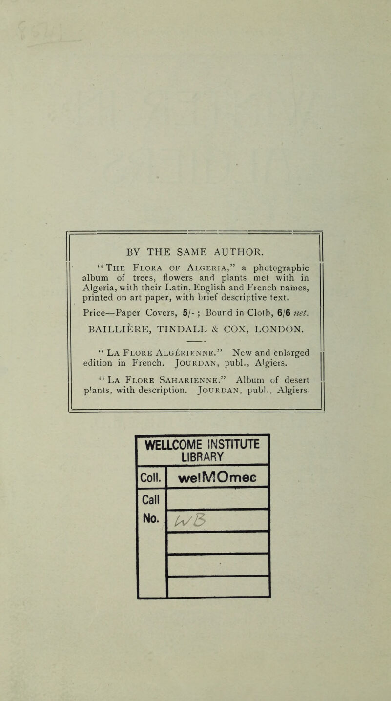 BY THE SAME AUTHOR. “The Flora of Algeria,” a photographic album of trees, flowers and plants met with in Algeria, with their Latin, English and French names, printed on art paper, with brief descriptive text. Price—Paper Covers, 5/- ; Bound in Cloth, 6/6 net. BAILLIERE, TINDALL & COX, LONDON. “ La Flore Algerienne.” New and enlarged edition in French. Jourdan, publ., Algiers. “La Flore Saharienne.” Album of desert p'ants, with description. Jourdan, publ., Algiers. WELLCOME INSTITUTE LIBRARY Coll. welMOmec Call No.