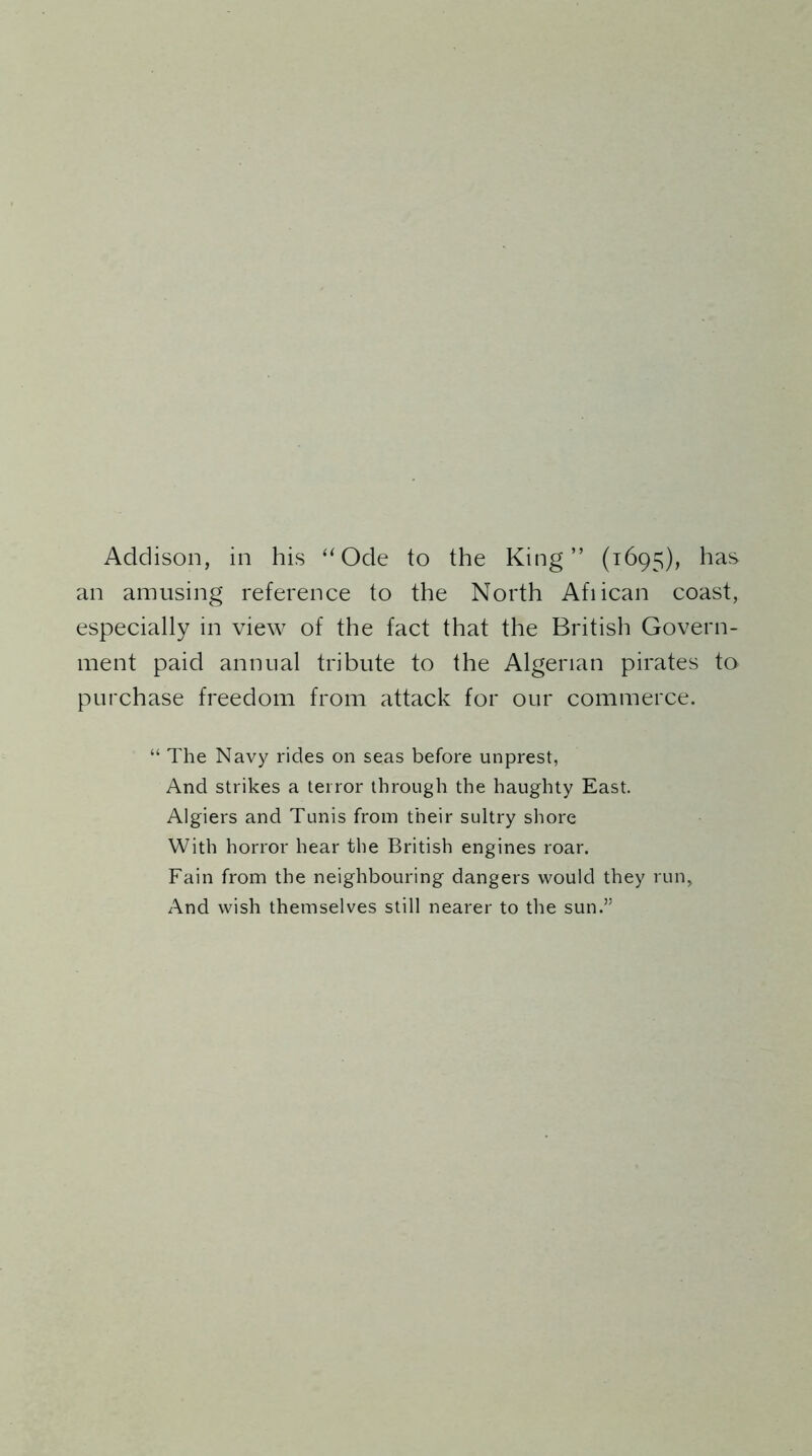 Addison, in his “ Ode to the King” (1695), has an amusing reference to the North Afiican coast, especially in view of the fact that the British Govern- ment paid annual tribute to the Algerian pirates to purchase freedom from attack for our commerce. “ The Navy rides on seas before imprest, And strikes a terror through the haughty East. Algiers and Tunis from their sultry shore With horror hear the British engines roar. Fain from the neighbouring dangers would they run. And wish themselves still nearer to the sun.”