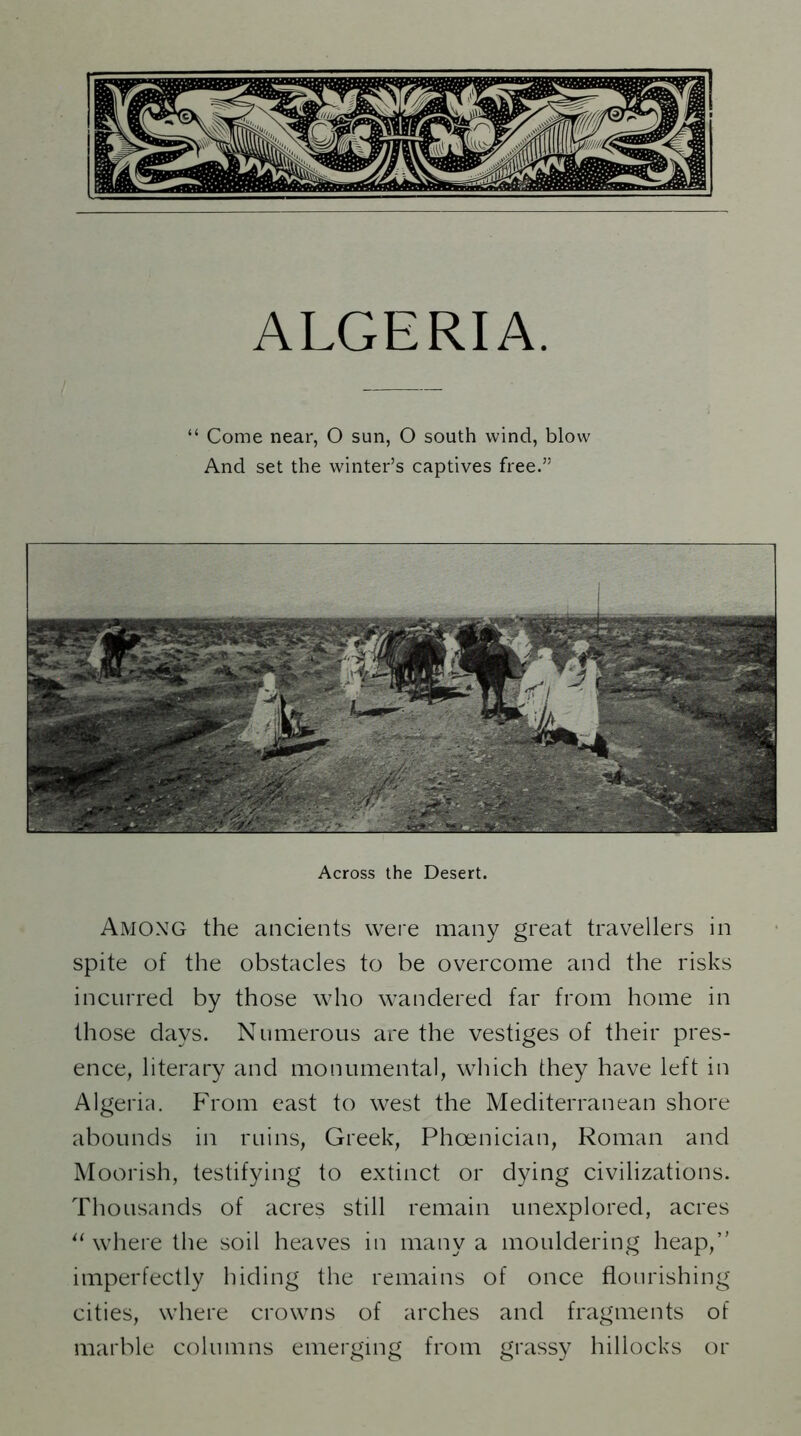 ALGERIA. “ Come near, O sun, O south wind, blow And set the winter’s captives free.” Across the Desert. Among the ancients were many great travellers in spite of the obstacles to be overcome and the risks incurred by those who wandered far from home in those days. Numerous are the vestiges of their pres- ence, literary and monumental, which diey have left in Algeria. From east to west the Mediterranean shore abounds in ruins, Greek, Phoenician, Roman and Moorish, testifying to extinct or dying civilizations. Thousands of acres still remain unexplored, acres “ where the soil heaves in many a mouldering heap,” imperfectly hiding the remains of once flourishing cities, where crowns of arches and fragments of marble columns emerging from grassy hillocks or