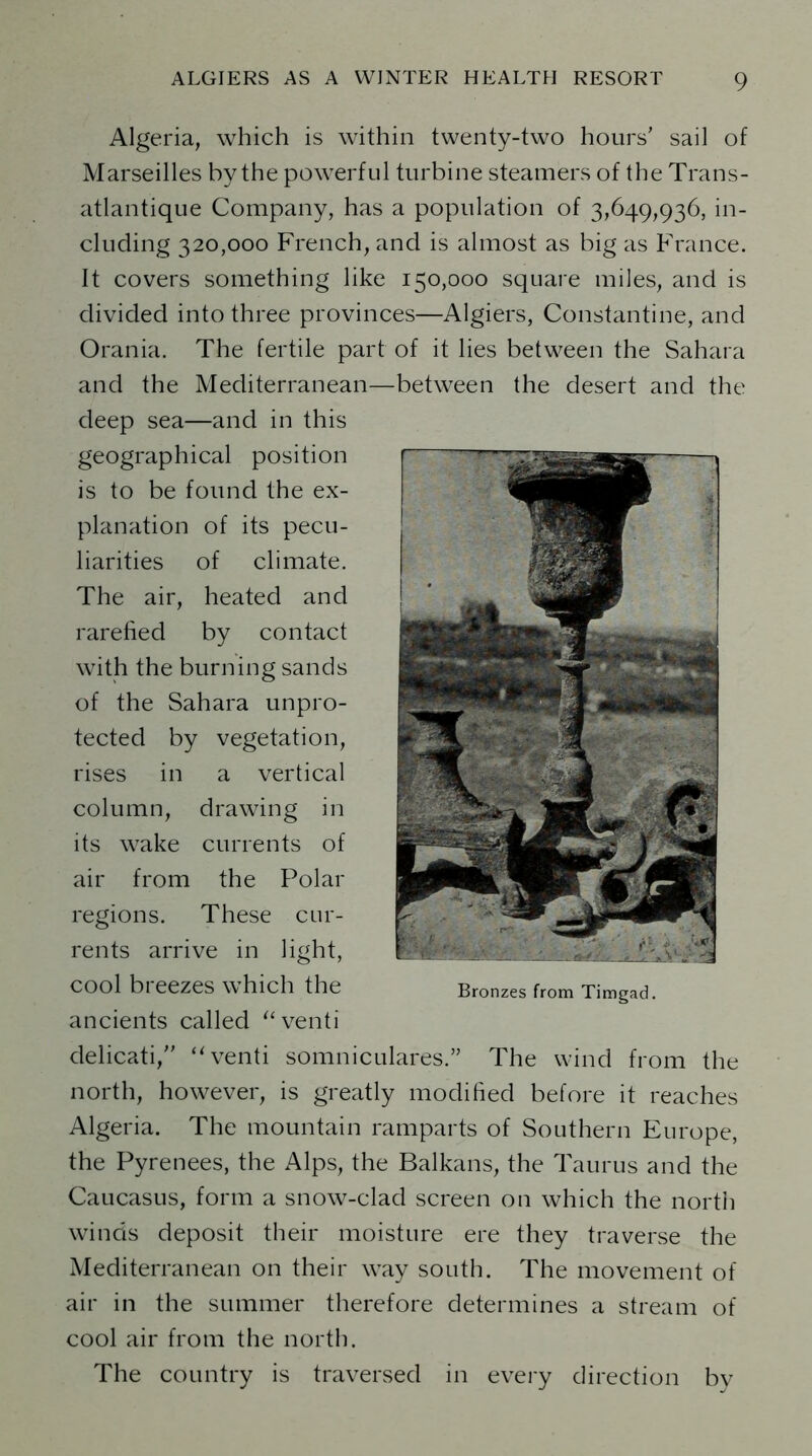 Algeria, which is within twenty-two hours' sail of Marseilles by the powerful turbine steamers of the Trans - atlantique Company, has a population of 3,649,936, in- cluding 320,000 French, and is almost as big as France. It covers something like 150,000 square miles, and is divided into three provinces—Algiers, Constantine, and Orania. The fertile part of it lies between the Sahara and the Mediterranean—between the desert and the deep sea—and in this geographical position is to be found the ex- planation of its pecu- liarities of climate. The air, heated and rarefied by contact with the burning sands of the Sahara unpro- tected by vegetation, rises in a vertical column, drawing in its wake currents of air from the Polar regions. These cur- rents arrive in light, cool breezes which the ancients called “venti delicati, “venti somniculares.” The wind from the north, however, is greatly modified before it reaches Algeria. The mountain ramparts of Southern Europe, the Pyrenees, the Alps, the Balkans, the Taurus and the Caucasus, form a snow-clad screen on which the north winds deposit their moisture ere they traverse the Mediterranean on their way south. The movement of air in the summer therefore determines a stream of cool air from the north. The country is traversed in every direction bv