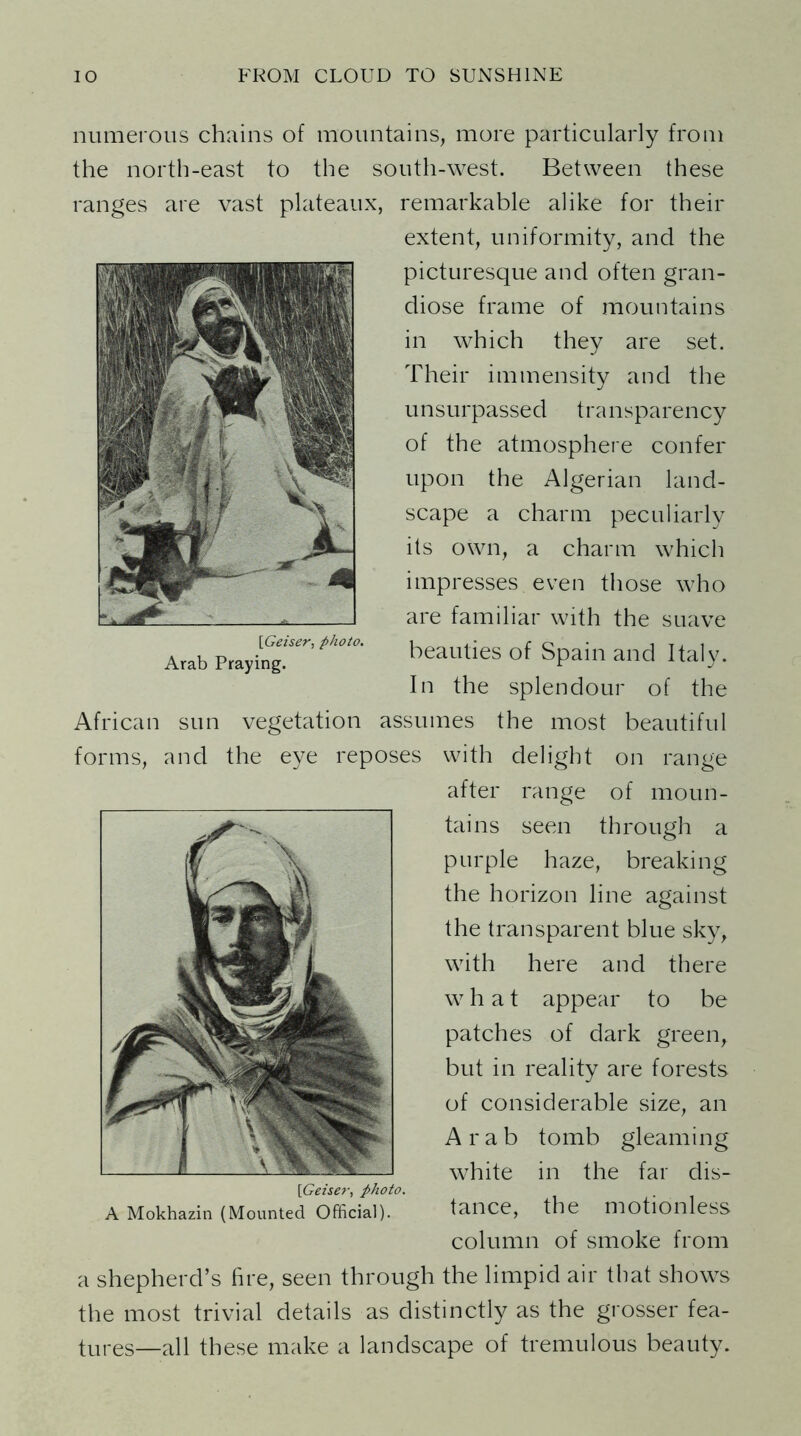 numerous chains of mountains, more particularly from the north-east to the south-west. Between these ranges are vast plateaux, remarkable alike for their extent, uniformity, and the picturesque and often gran- diose frame of mountains in which they are set. Their immensity and the unsurpassed transparency of the atmosphere confer upon the Algerian land- scape a charm peculiarly its own, a charm which impresses even those who are familiar with the suave beauties of Spain and Italy. In the splendour of the African sun vegetation assumes the most beautiful forms, and the eye reposes with delight on range after range of moun- tains seen through a purple haze, breaking the horizon line against the transparent blue sky, with here and there w hat appear to be patches of dark green, but in reality are forests of considerable size, an Arab tomb gleaming white in the far dis- [Geiser, photo. A Mokhazin (Mounted Official). tance, the motionless column of smoke from a shepherd’s fire, seen through the limpid air that shows the most trivial details as distinctly as the grosser fea- tures—all these make a landscape of tremulous beauty. [Geiser, photo. Arab Praying.