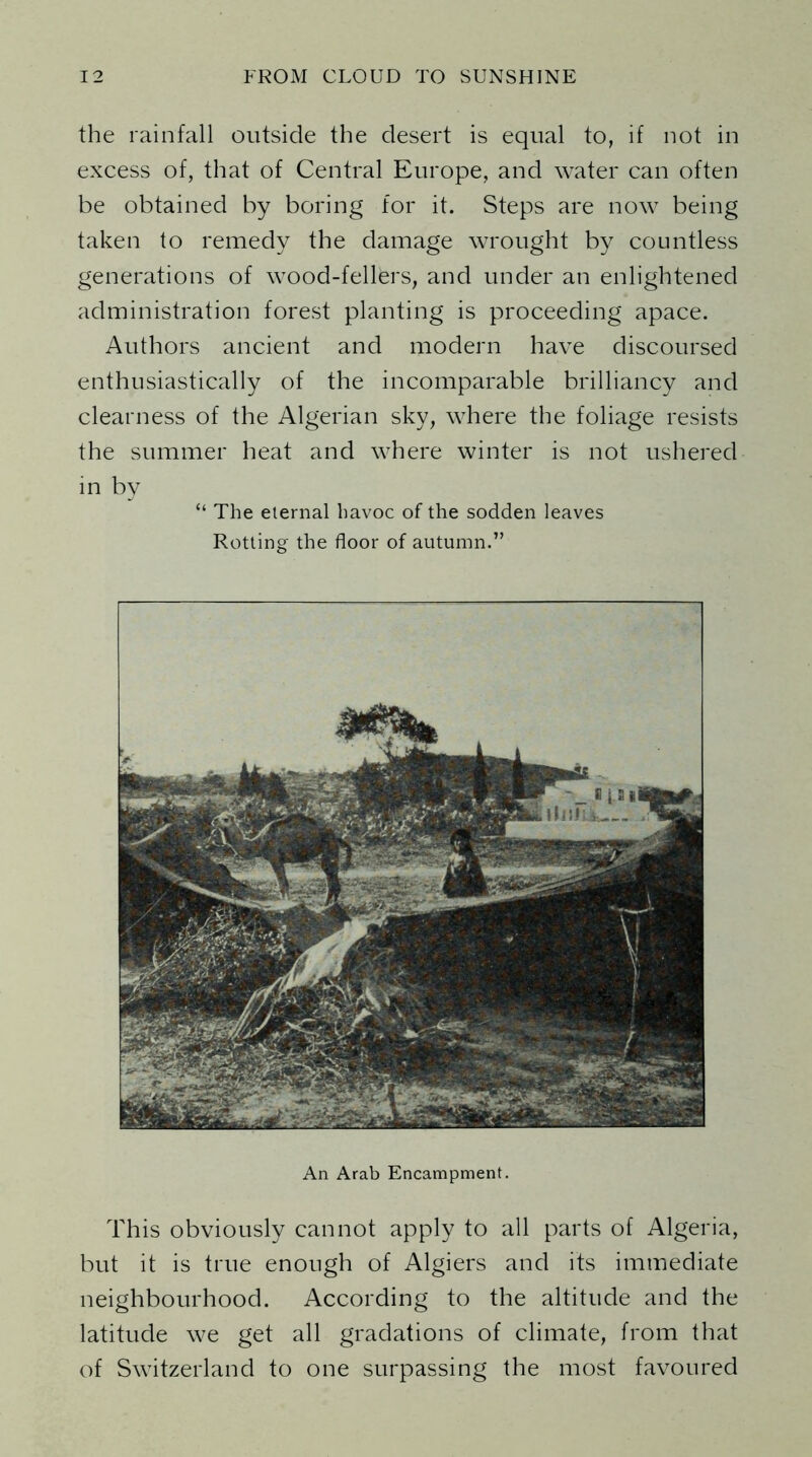 the rainfall outside the desert is equal to, if not in excess of, that of Central Europe, and water can often be obtained by boring for it. Steps are now being taken to remedy the damage wrought by countless generations of wood-fellers, and under an enlightened administration forest planting is proceeding apace. Authors ancient and modern have discoursed enthusiastically of the incomparable brilliancy and clearness of the Algerian sky, where the foliage resists the summer heat and where winter is not ushered in by “ The eternal havoc of the sodden leaves Rotting the floor of autumn.” An Arab Encampment. This obviously cannot apply to all parts of Algeria, but it is true enough of Algiers and its immediate neighbourhood. According to the altitude and the latitude we get all gradations of climate, from that of Switzerland to one surpassing the most favoured