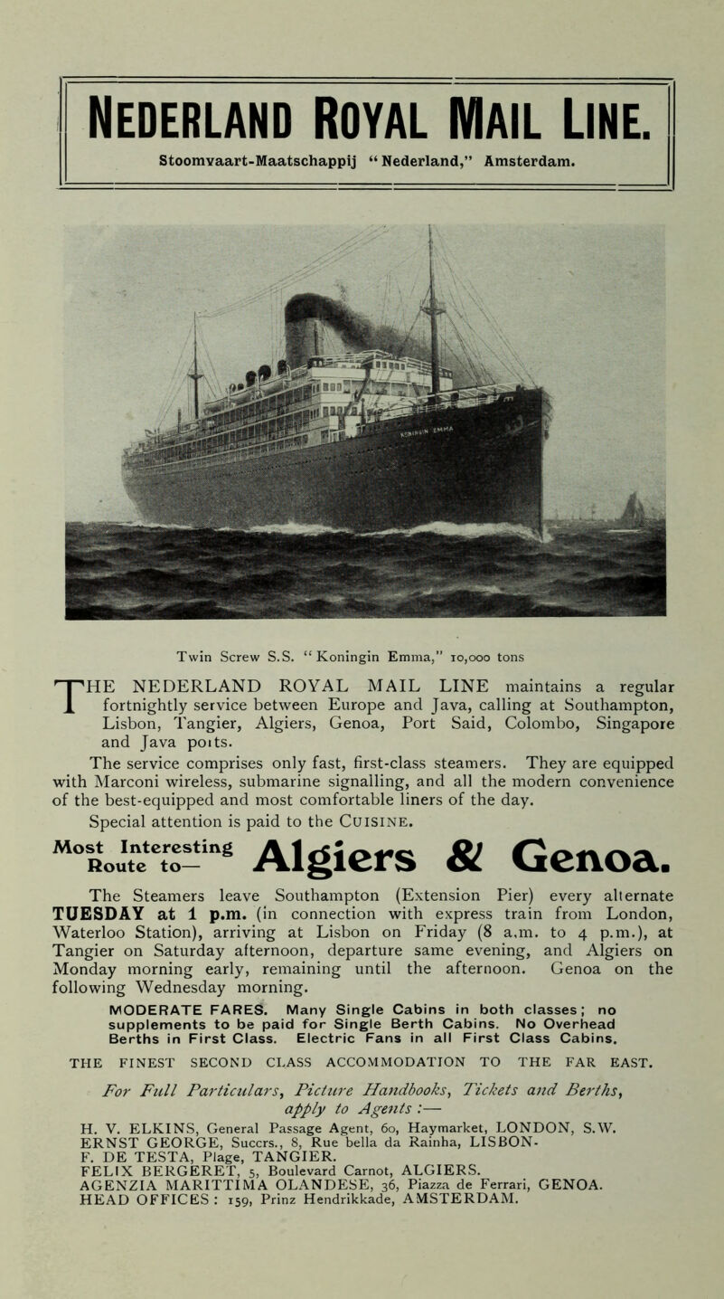 Nederland Royal Mail Line. Stoomvaart-Maatschappij “ Nederland,” Amsterdam. Twin Screw S.S. “ Koningin Emma,” 10,000 tons THE NEDERLAND ROYAL MAIL LINE maintains a regular fortnightly service between Europe and Java, calling at Southampton, Lisbon, Tangier, Algiers, Genoa, Port Said, Colombo, Singapore and Java poits. The service comprises only fast, first-class steamers. They are equipped with Marconi wireless, submarine signalling, and all the modern convenience of the best-equipped and most comfortable liners of the day. Special attention is paid to the Cuisine. Route to— Algiers & Genoa. The Steamers leave Southampton (Extension Pier) every alternate TUESDAY at 1 p.m. ( in connection with express train from London, Waterloo Station), arriving at Lisbon on Friday (8 a,m. to 4 p.m.), at Tangier on Saturday afternoon, departure same evening, and Algiers on Monday morning early, remaining until the afternoon. Genoa on the following Wednesday morning. MODERATE FARES. Many Single Cabins in both classes; no supplements to be paid for Single Berth Cabins. No Overhead Berths in First Class. Electric Fans in all First Class Cabins. THE FINEST SECOND CLASS ACCOMMODATION TO THE FAR EAST. For Full Particulars, Picture Handbooks, Tickets and Berths, apply to Agents :— H. V. ELKINS, General Passage Agent, 60, Haymarket, LONDON, S.W. ERNST GEORGE, Succrs., 8, Rue bella da Rainha, LISBON- F. DE TESTA, Plage, TANGIER. FELIX BERGERET, 5, Boulevard Carnot, ALGIERS. AGENZIA MARITTIMA OLANDESE, 36, Piazza de Ferrari, GENOA. HEAD OFFICES : 159, Prinz Hendrikkade, AMSTERDAM.