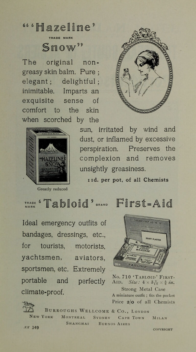 66 6 Hazalimie TRADE MARK miow 99 The original non- greasy skin balm. Pure ; elegant; delightful; inimitable. Imparts an exquisite sense of comfort to the skin when scorched by the sun, irritated by wind and dust, or inflamed by excessive perspiration. Preserves the complexion and removes unsightly greasiness. i id. per pot, of all Chemists Greatly reduced TRADE MARK Tabloid BRAND First=Aid Ideal emergency outfits of bandages, dressings, etc., for tourists, motorists, yachtsmen, aviators, sportsmen, etc. Extremely portable and perfectly climate-proof. No. 710 ‘Tabloid’ First- Aid. Size: 4 x 3TV x f in. Strong Metal Case A miniature outfit ; fits the pocket Price 2/0 of all Chemists Burroughs Wellcome & Co., London New York Montreal Sydney Cape Town Milan Shanghai Buenos Aires xx 349 COPYRIGHT