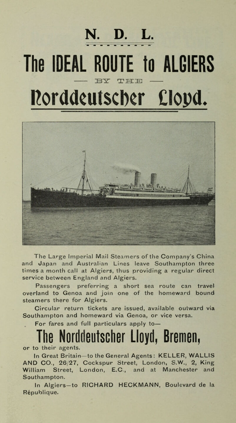 N. D. L. The IDEAL ROUTE to ALGIERS IBIT tttie ItordilcutsclKF Clopd. The Large Imperial Mail Steamers of the Company’s China and Japan and Australian Lines leave Southampton three times a month call at Algiers, thus providing a regular direct service between England and Algiers. Passengers preferring a short sea route can travel overland to Genoa and join one of the homeward bound steamers there for Algiers. Circular return tickets are issued, available outward via Southampton and homeward via Genoa, or vice versa. For fares and full particulars apply to— The Norddeutscher Lloyd, Bremen, or to their agents. In Great Britain—to the General Agents: KELLER, WALLIS AND CO., 26/27, Cockspur Street, London, S.W., 2, King William Street, London, E.C., and at Manchester and Southampton. In Algiers—to RICHARD HECKMANN, Boulevard de la Republique.