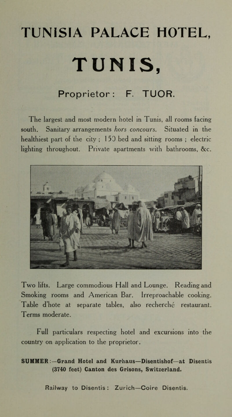 TUNISIA PALACE HOTEL, TUNIS, Proprietor: F. TUOR. The largest and most modern hotel in Tunis, all rooms facing south. Sanitary arrangements hors concours. Situated in the healthiest part of the city ; 153 bed and sitting rooms ; electric lighting throughout. Private apartments with bathrooms, &c. Two lifts. Large commodious Hall and Lounge. Reading and Smoking rooms and American Bar. Irreproachable cooking. Table d’hote at separate tables, also recherche restaurant. Terms moderate. Full particulars respecting hotel and excursions into the country on application to the proprietor. SUMMER Grand Hotel and Kurhaus—Disentishof—at Disentis (3740 feet) Canton des Grisons, Switzerland. Railway to Disentis : Zurich—Coire Disentis.
