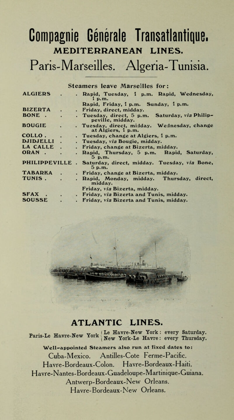 Compagnie Generate Transatlantique. MEDITERRANEAN LINES. Paris-Marseilles. Algeria-Tunisia. Steamers leave Marseilles for: ALGIERS BIZERTA BONE . BOUGIE COLLO . DJIDJELLI . LA CALLE . ORAN . PHILIPPEVILLE . TABARKA . TUNIS . SFAX . SOUSSE Rapid, Tuesday, 1 p.m. Rapid, Wednesday, 1 p.m. Rapid, Friday, 1 p.m. Sunday, I p.m. Friday, direct, midday. Tuesday, direct, 5 p.m. Saturday, via Philip- peville, midday. Tuesday, direct, midday. Wednesday, change at Algiers, 1 p.m. Tuesday, change at Algiers, 1 p.m. Tuesday, via Bougie, midday. Friday, change at Bizerta, midday. Rapid, Thursday, 5 p.m. Rapid, Saturday, 5 p.m. Saturday, direct, midday. Tuesday, via Bone, 5 p.m. Friday, change at Bizerta, midday. Rapid, Monday, midday. Thursday, direct, midday. Friday, via Bizerta, midday. Friday, via Bizerta and Tunis, midday. Friday, via Bizerta and Tunis, midday. ATLANTIC LINES. Paris-Le Havre-New York (Le Havre-New York t New York-Le Havre every Saturday, every Thursday. Well-appointed Steamers also run at fixed dates to: Cuba-Mexico. Antilles-Cote Ferme-Pacific. Havre-Bordeaux-Colon. Havre-Bordeaux-Haiti. Havre-Nantes-Bordeaux-Guadeloupe-Martinique-Guiana. Antwerp-Bordeaux-New Orleans. Havre-Bordeaux-New Orleans.