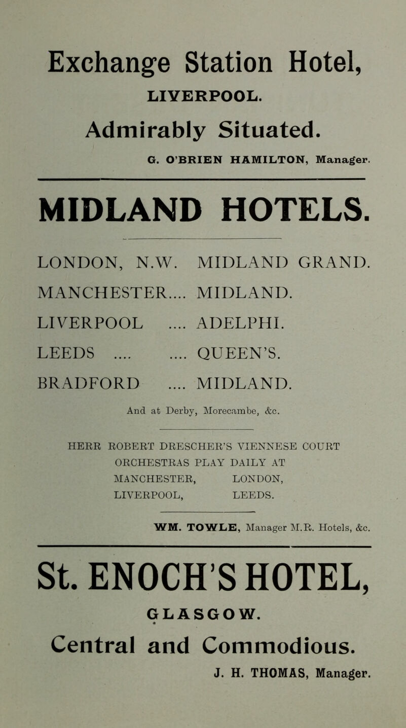 Exchange Station Hotel, LIVERPOOL. Admirably Situated. G. O’BRIEN HAMILTON, Manager. MIDLAND HOTELS. LONDON, N.W. MIDLAND GRAND. MANCHESTER.... MIDLAND. LIVERPOOL .... ADELPHI. LEEDS QUEEN’S. BRADFORD .... MIDLAND. And at Derby, Morecambe, &c. HERR ROBERT DRESCHER’S VIENNESE COURT ORCHESTRAS PLAY DAILY AT MANCHESTER, LONDON, LIVERPOOL, LEEDS. WM. TOWLE, Manager M.R. Hotels, &c. St. ENOCH S HOTEL, GLASGOW. Central and Commodious. J. H. THOMAS, Manager.