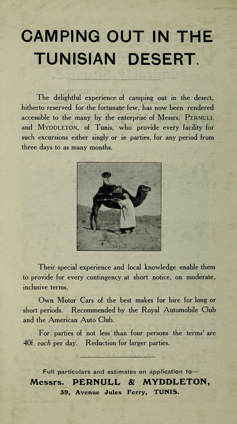 CAMPING OUT IN THE TUNISIAN DESERT The delightful experience of camping out in the desert, hitherto reserved for the fortunate few, has now been rendered accessible to the many by the enterprise of Messrs. Pernull and MYDDLETON, of Tunis, who provide every facility for such excursions either singly or in parties, for any period from three days to as many months. Their special experience and local knowledge enable them to provide for every contingency at short notice, on moderate, inclusive terms. Own Motor Cars of the best makes for hire for long or short periods. Recommended by the Royal Automobile Club and the American Auto Club. For parties of not less than four persons the terms* are 40f. each per day. Reduction for larger parties. Full particulars and estimates on application to— Messrs. PERNULL & MYDDLETON, 39, Avenue Jules Ferry, TUNIS.