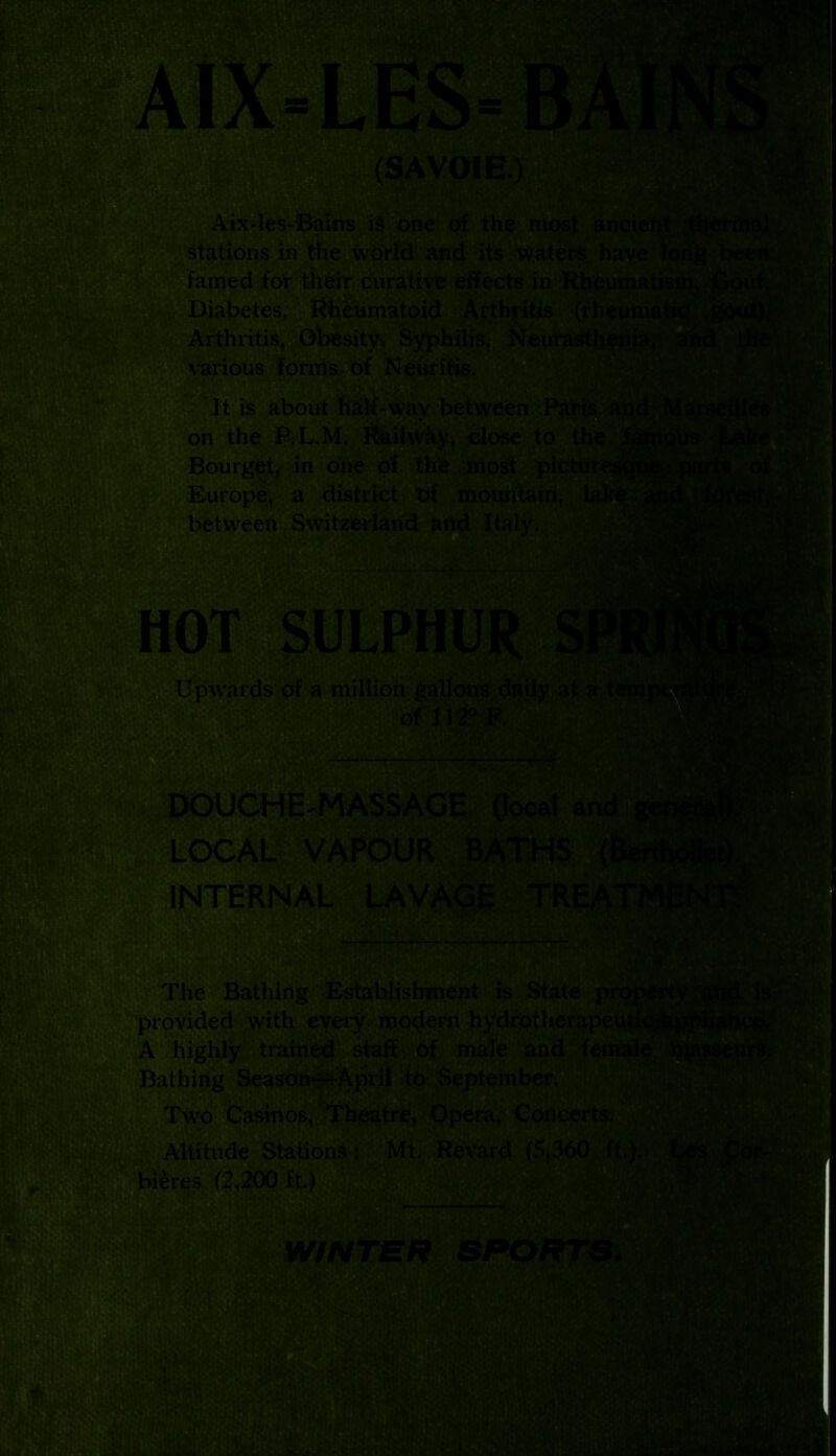 (SAVOIE.: i!V* ’• *jC*T ’'*^«u£i J^V ' -'■* « :'il‘IlW-J*T,T' ‘ •*>& Aix-les-Balns is one of the most anci< stations in the world and its . waters have famed for their curative effects in Rheumatisoi, Diabetes, Rheumatoid Arthritis (rheur™l4w Arthritis, Obesity, Syphilis, Neui various forms of Neuritis. £^4jX< sjjL ■ • i v t.s It is about half-wav between Paris ■ ■ ,'v. on the P.-L.M. Railway, close to the Bourget, in one of the nlost picture - Europe, a district of mountain, la1 between Switzerland and Italy. Upwards of a million gallons daily at a temj of 112° F. Pwl r- 1 >UCHE'MASSAGE (local ai LOCAL INTERNAL LAVAGE TREA* & The Bathing Establishment is State prop provided with every modern hydrotherapeuth iA highly trained staff of male and fema] lathing Season—April to September, Two Casinos, Theatre, Opera, Concert t,Altitude Stations: Mt. Revard (5,360 ft.). WiNTEt