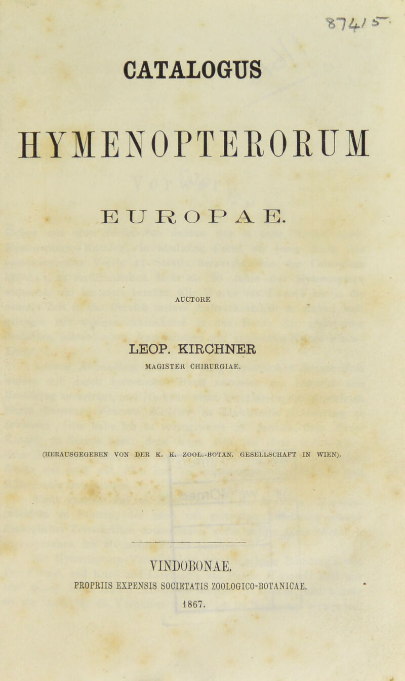 CATALOGUS HYMENOPTERORUM E U R O F* A E. AUCTOKE LEOP. KIRCHNER MAGISTER CHIRDRGIAE. (UKKAC8GEGEBEN VON DER K. K. ZOOL.-BOTAN. GESELLBOHAPT IN WIEN). VINDUI^ONAE. PßOPßllS EXPENSIS SOCIETATIS ZOOLOOICO-ßOTANICAE. 1867.