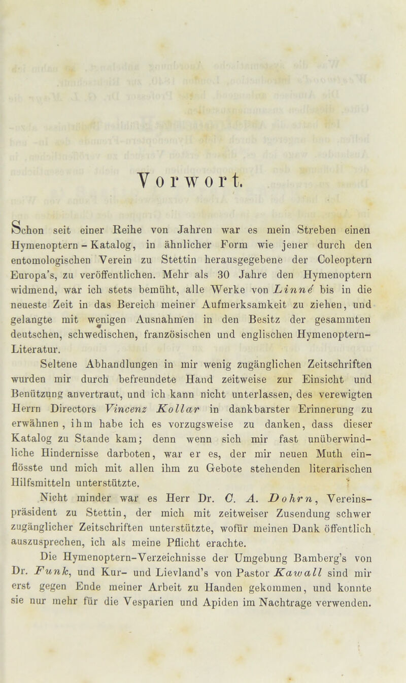 Vor w 0 r t. Schon seit einer Reihe von Jahren war es mein Streben einen Hyraenoptern - Katalog, in ähnlicher Form wie jener durch den entomologischen Verein zu Stettin herausgegebene der Coleoptern Europa’s, zu veröffentlichen. Mehr als 30 Jahre den Hyraenoptern ^vidmend, war ich stets bemüht, alle Werke von Linnd bis in die neueste Zeit in das Bereich meiner Aufmerksamkeit zu ziehen, und gelangte mit wenigen Ausnahmen in den Besitz der gesaramten deutschen, schwedischen, französischen und englischen Hymenoptern- Literatur. Seltene Abhandlungen in mir wenig zugänglichen Zeitschriften wurden mir durch befreundete Hand zeitweise zur Einsicht und Benützung anvertraut, und ich kann nicht unterlassen, des verewigten Herrn Directors Vincenz Kollar in dankbarster Erinnerung zu erwähnen , ihm habe ich es vorzugsweise zu danken, dass dieser Katalog zu Stande kam; denn wenn sich mir fast unüberwind- liche Hindernisse darboten, war er es, der mir neuen Muth ein- flösste und mich mit allen ihm zu Gebote stehenden literarischen Hilfsmitteln unterstützte. Nicht minder war es Herr Dr. G. A. Dohrn, Vereins- präsident zu Stettin, der mich mit zeitweiser Zusendung schwer zugänglicher Zeitschriften unterstützte, wofür meinen Dank öflPentlich auszusprechen, ich als meine Pflicht erachte. Die Hyraenoptern-Verzeichnisse der Umgebung Bamberg’s von Dr. Funk, und Kur- und Lievland’s von Pastor Kawall sind mir erst gegen Ende meiner Arbeit zu Händen gekommen, und konnte sie nur mehr für die Vesparien und Apiden im Nachti’age verwenden.