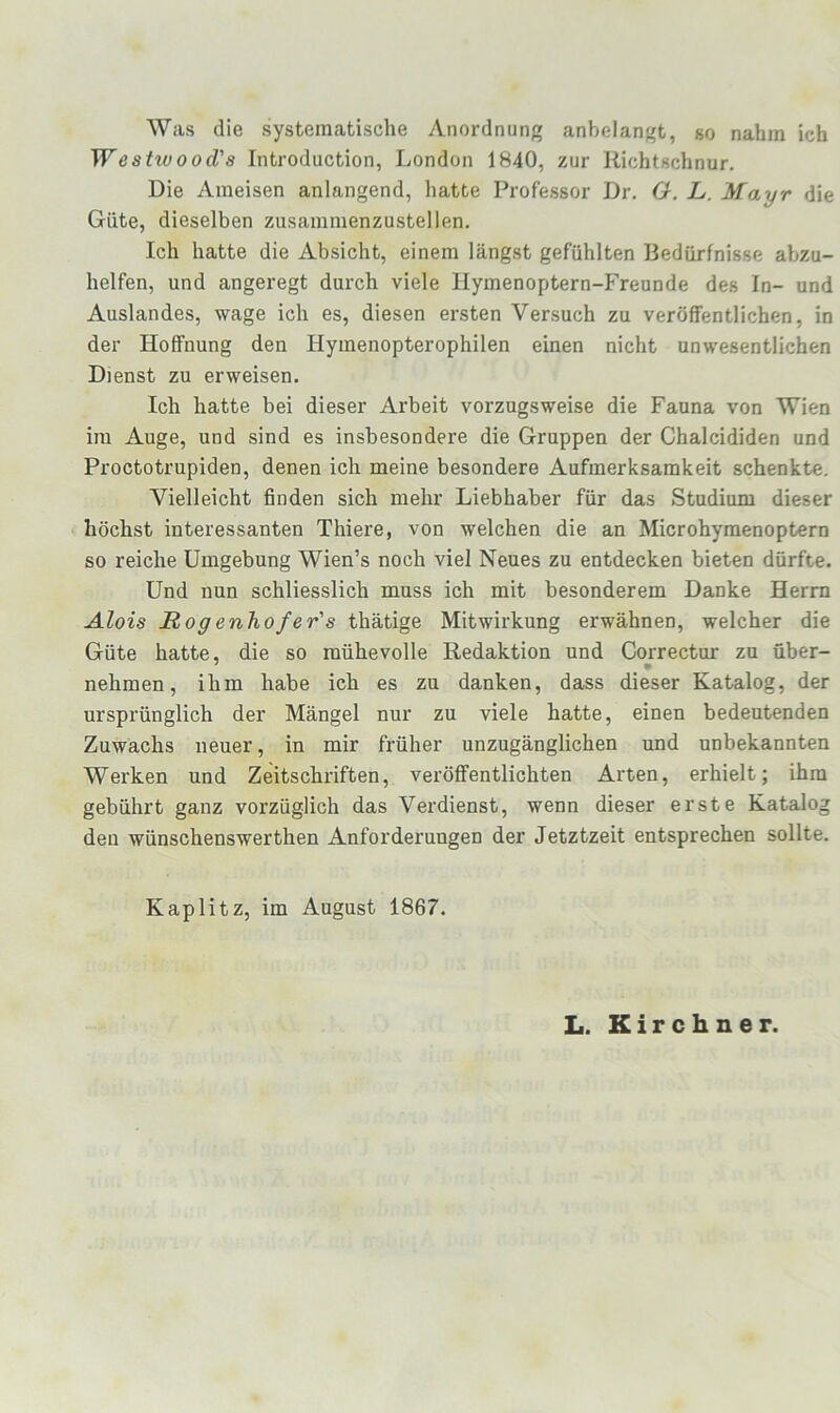 Was die systematische Anordnung anbelangt, so nahm ich Westwood's Introduction, London 1840, zur Richtschnur, Die Ameisen anlangend, hatte Professor Dr. G. L. Mayr die Güte, dieselben zusammenzustellen. Ich hatte die Absicht, einem längst gefühlten Bedürfnisse abzu- helfen, und angeregt durch viele Hymenoptern-Freunde des In- und Auslandes, wage ich es, diesen ersten Versuch zu veröffentlichen, in der Hoffnung den Hymenopterophilen einen nicht unwesentlichen Dienst zu erweisen. Ich hatte bei dieser Arbeit vorzugsweise die Fauna von Wien im Auge, und sind es insbesondere die Gruppen der Chalcididen und Proctotrupiden, denen ich meine besondere Aufmerksamkeit schenkte. Vielleicht finden sich mehr Liebhaber für das Studium dieser höchst interessanten Thiere, von welchen die an Microhymenoptern so reiche Umgebung Wien’s noch viel Neues zu entdecken bieten dürfte. Und nun schliesslich muss ich mit besonderem Danke Herrn Alois Rogenhofer's thätige Mitwirkung erwähnen, welcher die Güte hatte, die so mühevolle Redaktion und Correctur zu über- nehmen, ihm habe ich es zu danken, dass dieser Katalog, der ursprünglich der Mängel nur zu viele hatte, einen bedeutenden Zuwachs neuer, in mir früher unzugänglichen und unbekannten Werken und Zeitschriften, veröffentlichten Arten, erhielt; ihm gebührt ganz vorzüglich das Vei'dienst, wenn dieser erste Katalog den wünschenswerthen Anforderungen der Jetztzeit entsprechen sollte. Kaplitz, im August 1867. L. Kirchner.