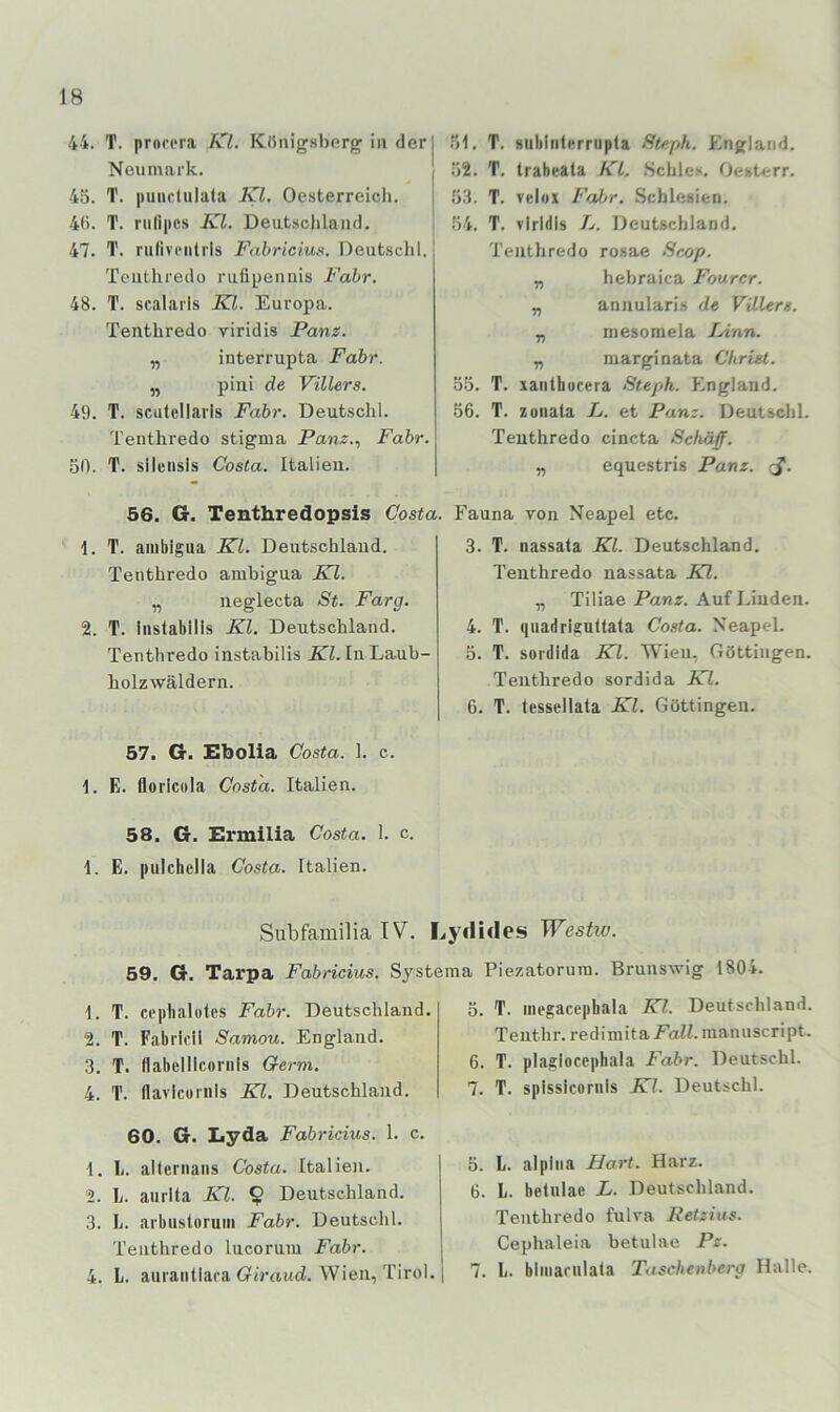 44. T. prori'ra KL Königsberg in der Neumark. 45. T. iitiiiclulala KL Oesterreicli. 4(i. T. rulipcs Kl. Deutschland, 47. T. rulivrntils Fahriciu». Deutsclil. Teiithredo rufipennis Fahr. 48. T. scalaris KL. Europa. Tenthredo viridis Panz. „ interrupta Fahr. „ pini de Villers. 49. T. sculcllaris Fahr. Deutschi. Tenthredo Stigma Panz.., Fahr. 50. T. sliensis Costa. Italien. 56. G. Tenthredopsis Costa. \. T. ambigiia KL Deutschland. Tenthredo ambigua Kl. „ neglecta St. Farg. 2. T. Inslabllls Kl. Deutschland. Tenthredo instabilis Kl. In Laub- holzwäldern. 57. G. Ebolia Costa. 1. c. 1. E. floricola Costa. Italien. 58. G. Ermilia Costa. 1. c. 1. E. pulchclia Costa. Italien. 51. T. siiblnlerrupla Steph. England. 52. T. trabeata KL .Schles. Oesterr. 53. T. velox Fal^r. Schlesien. 54. T. viridis L. Deutschland. Tenthredo rosae Scop. „ hebraica Fourcr. „ annularis de Villers. „ mesoraela Linn. „ marginata Christ. 55. T. xanlhocera Steph. England. 56. T. Zünata L. et Panz. Deutschi. Tenthredo cincta Schäff. „ equestris Panz. J*. Fauna von Neapel etc. 3. T. nassala KL Deutschland. Tenthredo nassata Kl. „ Tiliae Panz. Auf Linden. 4. T. (jiiadrigultala Costa. Neapel. 5. T. sordida Kl. Wien, (röttingen. Tenthredo sordida Kl. 6. T. lessellata Kl. Göttingen. Subfamilia IV. Lyditles Westw. 59. G. Tarpa Fahricius. Sjstema Piezatoruin. Brunswig 1804. 1. T. cephalotcs Fahr. Deutschland. 2. T. Fabrirll Samou. England. 3. T. Ilabellicoriils Germ. 4. T. Ilavlcuiiils Kl. Deutschland. 60. G. Lyda Fahricius. 1. c. 1. li. allernans Costa. Italien. 2. L. aiirlta Kl. ^ Deutschland. 3. L. arbustoruiii Fahr. Deutschi, Tenthredo lucorum Fahr. 4. L. aurantlara öiVrtud. Wien, Tirol. 5. T. inegacephala Kl. Deutschland. Teuthr. redimita Fall, raanuscript. 6. T. plagioccphala Fahr. Deutschi. 7. T. splsslcornls Kl. Deutschi. 5. L. alphia Hart. Harz. 6. L. beliilac L. Deutschland. Tenthredo fulva Reizius. Cephaleia betulae Pz. 7. li. blinariilala Taschenberg Halle.