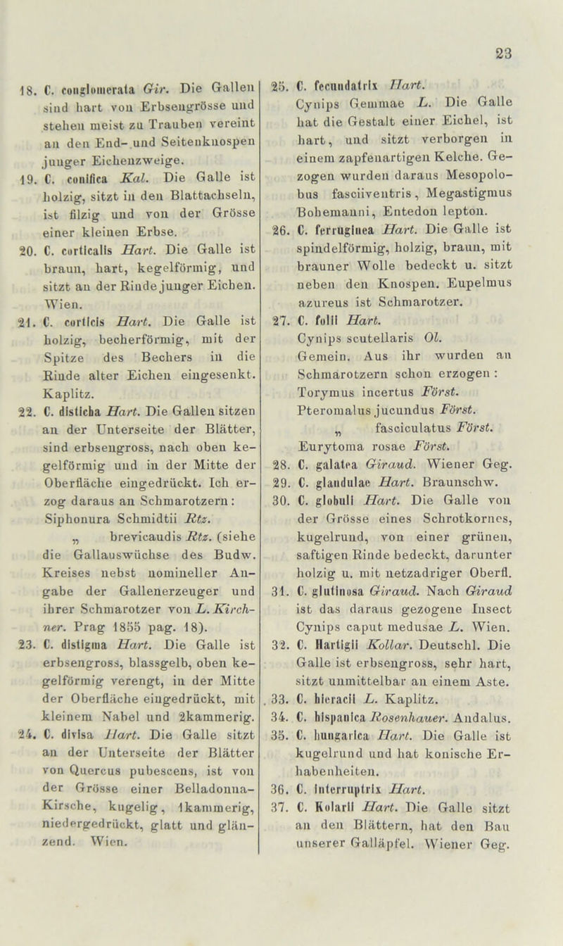 18. C. consloincrala Gir. Die Gallen sind hart von Erbseiigi’össe und stehen meist zu Trauben vereint an den End- und Seitenknospen junger Eiehenzweige. 19. C. cuiiifica Kal. Die Galle ist holzig, sitzt in den Blattachseln, ist filzig und von der Grösse einer kleinen Erbse. 20. C. curticalis Hart. Die Galle ist braun, hart, kegelförmig, und sitzt au der Rinde junger Eichen. Wien. 21. C. curficis Hart. Die Galle ist holzig, becherförmig, mit der Spitze des Bechers in die Riude alter Eichen eingesenkt. Kaplitz. 22. C. disticha Hart. Die Galleu sitzen an der Unterseite der Blätter, sind erbseugross, nach oben ke- gelförmig und in der Mitte der Oberfläche eingedrückt. Ich er- zog daraus an Schmarotzern: Siphonura Schmidtii Rtz. „ brevicaudis Rtz. (siehe die Gallauswüchse des Budw. Kreises nebst nomineller An- gabe der Gallenerzeuger und ihrer Schmarotzer ron L. Kirch- ner. Prag 1855 pag. 18). 23. C. dlstlgina Hart. Die Galle ist erbsengross, blassgelb, oben ke- gelförmig verengt, in der Mitte der Oberfläche eingedrückt, mit kleinem Nabel und 2kammerig. 24. C. divlsa Hart. Die Galle sitzt an der Unterseite der Blätter von Quercus pubescens, ist von der Grösse einer Belladonna- Kir.sche, kugelig, Ikammerig, niedergedrückt, glatt und glän- zend. Wien. 25. C. fccuiidatrix Hart. Cynips G.enimae L. Die Galle hat die Gestalt einer Eichel, ist hart, und sitzt verborgen in einem zapfenartigen Kelche. Ge- zogen wurden daraus Mesopolo- bus fasciiventris, Megastigmus Bohemanni, Entedon lepton. 26. C. ferrugiiiea Hart. Die Galle ist spindelförmig, holzig, braun, mit brauner Wolle bedeckt u. sitzt neben den Knospen. Eupelmus azureus ist Schmarotzer. 27. C. folii Hart. Cynips scutellaris Ol. Gemein. Aus ihr wurden an Schmarotzern schon erzogen : Torymus incertus Körst. Pteromalus jucundus Körst. „ fasciculatus Körst. Eurytoma rosae Körst. 28. C. galatca Giraud. Wiener Geg. 29. C. glaiidulae Hart. Braunschw. 30. C. globuli Hart. Die Galle von der Grösse eines Schrotkorncs, kugelrund, von einer grünen, saftigen Rinde bedeckt, darunter holzig u. mit netzadriger Oberfl. 31. C. gluthiüsa Giraud. Nach Giraud ist das daraus gezogene Insect Cynips caput medusae L. Wien. 32. C. Hartigii Kollar. Deutschi. Die Galle ist erbsengross, sehr hart, sitzt unmittelbar an einem Aste. . 33. C. hieraeil L. Kaplitz. 34. C. hispaiilca Andalus. 35. C. liuiigai'Ica Hart. Die Galle ist kugelrund und hat konische Er- habenheiten. 36. C. intcrruiitrix Hart. 37. C. Kelarll Hart. Die Galle sitzt an den Blättern, hat den Bau unserer Galläpfel. Wiener Geg.