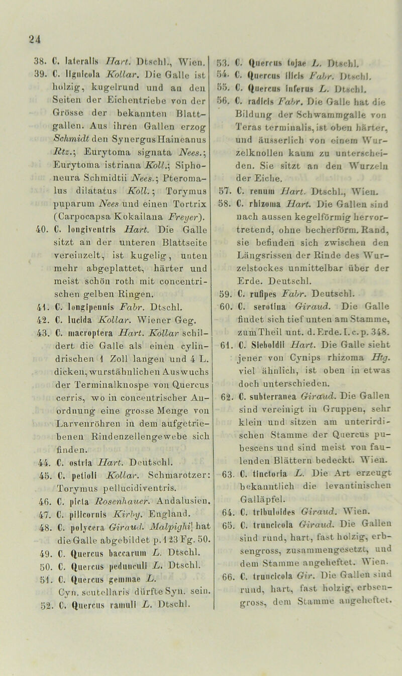 38. C. lateralis Hart. Dtschl., Wien. 39. C. Ilsiilcola Kollar, J)ie Galle ist holzig, kugelrund und an den Seiten der Eiclientriebe von der Grösse der bekannten Blatt- gallen. Aus ihren Gallen erzog Schmidt den SynergusIIaiueanus Rtz.-,, Eurytoma siguata iVees.; Eurytoma istriana Koll.\ Sipho- neura Schmidtii Nees.\ Pteroma- lus dilatatus Koll.; Torymus puparum Nees und einen Tortrix (Carpocapsa Kokailaiia Freyer). 40. C. longiventrls Hart. Die Galle sitzt au der unteren Blattseite vereinzelt, ist kugelig, unten mehr abgeplattet, härter und meist schön roth mit conceutri- schen gelben Ringen. 41. C. lungi|icmiis Fahr. Dtschl. 42. C. liicida Kollar. Wiener Geg. 43. C. iiiacroptera Hart. Kollar schil- dert die Galle als einen cylin- drischen \ Zoll langen und 4 L. dicken, wnrstähiilichen Auswuchs der Terminalknospe von Quercus cerris, wo in concentriscber An- ordnung eine grosse Menge von Larvenröhren in dem aufgetrie- benen Rindenzellengewebe sich finden. 44. C. ostiia Hart. Deutsch). 45. C. petioll Kollar. Schmarotzer: Toryraus jaellucidiventris. 46. C. pifla Rosenhauer. Andalusien. 47. C. pillconiis Kirby. England. 48. C. poljcera Giraud. Malpighi] hat die Galle abgebildet p. 1 23 Eg. 50. 49. C. Quercus baccaruiii L. Dtschl. 50. C. Quercus peduncull L. Dtschl. 51. C. Qucrcus geiniiiae L. Cyn. scutellaris dürfte Syn. sein. 52. C. Quercus raiiiuli L. Dtschl. 53. €. Quercus lojae 7^. Dtschl. 54. C. Quercus lllcls FtjJjr. Dtschl. 55. 0. Quercus luferus L. Dtschl. •56. C. radicis Fahr. Die Galle hat die Bildung der Schwammgalle von Teras terminalis, ist oben härter, und äusserlich von einem Wur- zelknollen kaum zu unterschei- den. Sie sitzt an den Wurzeln der Eiche. 57. C. retiuui Hart. Dtschl., Wien. 58. C. rhlzuiua Hart. Die Gallen sind nach aussen kegelförmig hervor- tretend, ohne becherförm. Rand, sie befinden sich zwischen den Längsrissen der Rinde des Wur- zelstockes unmittelbar über der Erde. Deutschi. 59. C. rufipes Fahr. Deutschi. 60. C. serutiiia Giraud. Die Galle findet sich tief unten am .Stamme, zumTheil unt. d.Erde. [. c.p. 348. 61. C. Sleboldil Hart. Die Galle sieht jener von Cynips rhizoma Htg. viel ähnlich, ist oben in etwas doch unterschieden. 62. C. subterranca Girccud. Die Gallen sind vereinigt in Gruppen, sehr klein und sitzen am unterirdi- schen Stamme der Quercus pu- bescens und sind meist von fau- lenden Blättern bedeckt. Wieu. 63. C. tinctoria L. Die Art erzeugt bekanntlich die levantinischen Galläpfel. 64. C. Irlbuhildes Giraud. Wien. 65. C. truiicicola Giraiui. Die Gallen sind rund, hart, fast holzig, erb- sengross, zusammengesetzt, uud dem Stamme angebeftet. Wien. 66. C. Irunclcüla Gir. Die Gallen sind rund, hart, fast holzig, erbsen- gross, dem Stamme angeheftet.