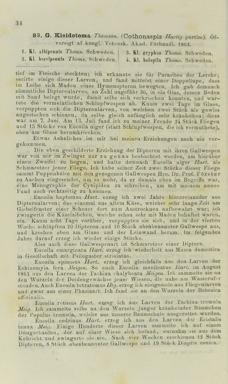 83. G. Kleldotoma Thoinson. fCothonaspis Ilani<j partim). t)t- versifrt af kongl. V< tc-iisk. Aka<). I■■«rllalldl, 1«02. 1. Kl. all)i|M!iinls Thotns. Schweden. .3. Kl. cr.ypliii« Tlionui. Schweden. l. Kl. IireyIpciiiils Thoms. Schweden. 4. Kl. huluplla Thz/mf.. .Scliweden. tiot im Flei.sche steckten; ich erkannte sie für J'arasiten der Lerche; secirte einige dieser Larven, und fand mittelst einer Doppellupe, dass im Leibe sich Maden eines Hymenopteron bewegten. Ich gab demnach sämintliche Dipterenlarven, an Zahl ungefrlhr 30, in ein Glas, dessen liodeii mit Saud belegt wurde, damit selbe sicli verkriechen konnten, und war- tete die vermeintlichen Schlupfwespen ab. Kaum zwei Tage im Glase, verpuppten sich die Dipterenlarven, von welchen zwei Stück als gewi-s augestochen schienen, da selbe gleich anfänglich sehr kränkelten; dies« war am 7. .luni. Am 13. Juli fand ich zu meiner Freude 24 Stück Fliegen und 15 Stücke von Eucoila niger (statt Schlupfwespen, die ich vermuthete), oben am Glase herurakriechen. Etwas Aehnliches ist mir bei meinen Erziehungen noch nie vor- gekom men. Die eben geschilderte Erziehung der Dipteren mit ihren Gallwespen war von mir im Zwinger nur zu genau beobachtet worden, um hierüber einen Zweifel zu hegen, und halte demnach Eucoila niger Hart, als Schmarotzer jener Fliege. Ich habe seiner Zeit zwei Stücke dieser Fliege sammt Puppenhülse mit den gezogenen Gallwespen Hni. Dr. Prof. F'örster zu Aachen eiugesendet, um so mehr, da er damals eben im Begrilfe war, eine Monographie der Cynipiden zu schreiben, um mit meinem neuen F’uud noch rechtzeitig zu kommen. Eucoila heptomus Hart, erzog ich zwei Jahre hintereinander aus Dipterenlarven; das einemal aus altem Käse, welcher sehr lange Zeit am Giebelfenster einer .Scheuer dort zum Austrocknen aufbewahrt war; ich zwingerte die Käselaibchen, welche schon sehr mit Maden behaftet waren, ein. Kaum acht Tage vorüber, verpuppten sie sich, und in der vierten Woche schlüpften 20 Dipteren und 10 Stück obenbenannter Gailwespe aus, und krochen oben am Glase und der Leinwand herum. Im folgenden Jahre darauf erzog ich wieder einige Stücke. Also auch diese Gallwespenart ist Schmarotzer einer Diptere. Eucoila emarginata Hart, erzog ich wiederholt aus Musca domestica in Gesellschaft mit Psilogaster striolatus. Eucoila spinosus Hart, erzog ich gleichfalls aus den Larven der Echinomyia fera Helgen. So auch Eucoila mouileatus Hart, im August 1863 aus den Larven der Tachina chalybeata Meigen. Ich sammelte sie an den Wurzeln der Doldengewächse jener Wiesen, die nahe am VS asseruL-r standen. Auch Eucoila tetratomusTit^. erzog ich einigemale aus Fliegenlarven und zwar aus einer Phasiaart. Ich fand sie an den Wurzeln der Betonica ofl'icinalis. Eucoila retusus Hart, etzog ich aus Larven der rachina tremula Melg. Ich sammelte selbe an den Wurzeln junger kränkelnder Bäumchen der Populus tremula, welche aus unserer Baumschule ausgerottet wurden. Eucoila codrinus Hart, erzog ich aus den Larven d“r Eristalis tenax Meig. Einige Hunderte dieser Larven sammelte ich auf einem Düngerhaufen, der auf einer WTese sich befand, eiunahm sie aus dem Kehricht und zwingerte .'»ie ein. Nach vier Wochen erschienen 12 Stück Dipteren, 8 Stück obenbenannter Gallwispe und 19 Siü' k Diapria conica.