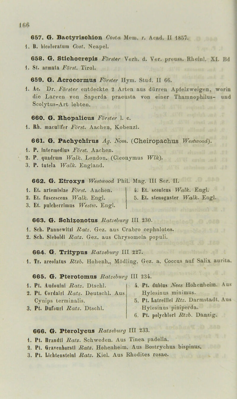 Ififi 657. G. Bactyrlsohion Conla r. Acad. II 1857. 1, U. biculoratiim Cost. Neapel. 658. G. Stichocrepls Förster Verl), d. Ver. preuBh. libeinl. XI. Bd 1. Sl. armata Först. Tirol. 659. G. Acrocormus Förster Ilym. Stud. II 66. 1. ,4c. Dr. Förster entdeckte 2 Arten aus dürren Apfelzweigen, worin die Larven von Saperda praeusta von einer Thamnophilus- und Scolytus-Art lebten. 660. G. Bhopalicus Förster 1. c. 1. Rh. maculifer Först, Aachen, Kobenzl. 661. G. Fachychirus Äg. Nom. (Cheiropachus Westwood). 1. P. intermedius Först. Aachen. 2. P. quadrum Walk. London. (Cleonymus Wik'). 3. P, tutela Walk. England. 662. G. lEtroxys Westwood Phil. Mag. III Ser. II. 1. Et. arteinislac Först. Aachen. 4. Et. sccnlcus Walk. Engl. 2. Et. fuscescens Walk. Engl. 5. Et. stenogaster Walk. Engl. 3. Et. pulcherrimus Westw. Engl. 663. G. SchiiEOiiotns Ratzeburg III 230. 1. Sch. Pannewltzi Ratz. Gez. aus Crabro cephalotes. 2. Sch. Siebüldi Ratz. Gez. aus Chrysoniela populi. 664. G. Tritypus Ratzeburg III 227. 1. Tr. areolatus Rtzb. Hohenh., Mödling. Gez. a. Coccus auf Salix aurita. 665. G. Pterotomus Ratzeburg 1. Pt. Audouinl Ratz. Dtschl. 2. Pt. Coidairl Ratz. Deutschi. Aus Cynips terminalis. 3. Pt. Dufuuil Ratz. Dtschl. III 234. 4. Pt. dubius Nees Hohenheim. Aus Hylesinus minimus. 5. Pt. Latrelllel Rtz. Darmstadt. Aus Hylesinus piniperda. 6. Pt. poljrchlorl Rtzb. Danzig. 666. G. Pterolycus Ratzeburg III 233. 1. Pt. Brandt! Ratz. Schweden. Aus Tinea padella. 2. Pt. Gravcnhorstl Ratz. Hohenheim. Aus Bostrychus bispinus.